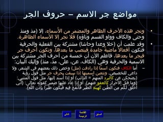 ‫مواضع جر المسم – حروف الجر‬
                       ‫َ‬
    ‫وتجر هذه الحرف الظاهر والمضمر من المسماء، إل )مذ ومنذ‬                                                                             ‫•‬
                   ‫َ‬
  ‫وحتى والكاف وواو القسم وتاؤه( فل تجر إل المسماء الظاهر ة.‬
    ‫وقد علمت أن )رخل وعدا وحاتشا( مشتركة بين الفعلية والحرفية‬                                                                         ‫•‬
  ‫فتكون أفعال م ً ماضية جامد ة فينصب ما بعدها، وتكون أحرف جر‬
                                            ‫م ً‬
                                     ‫َ‬
‫فيجر ما بعدها، فاعلم الن أن رخمسة من أحرف الجر مشتركة بين‬
 ‫المسمية والحرفية وهي )الكاف، عن، على، مذ، منذ( وإليك البيان:‬
‫أما الكاف فتكون امسما إاذا رادفت )مثل( ورخص اذلك بعضهم في الشعر، ول‬                                                           ‫َ‬   ‫–‬
       ‫داعي للتخصيص. وتتعين امسميتها إاذا مسبقت بحرف جر مثل قول رؤبة‬
          ‫ ُ‬
                                               ‫َ مِ  ُ‬
  ‫)يضحكن عن كالبرد المنهم = الذائب( أو إاذا أمسند إليها، مثل قول المتنبي:‬     ‫ِّ‬
  ‫)وما قتل الحرار كالعفو عنهم(، أو إاذا عاد عليها ضمير كقوله تعالى: }أ َني‬
    ‫ِّ‬                                                              ‫َ‬                               ‫َ‬     ‫َ‬       ‫َ‬
          ‫أَرخلق لكم من الطين كهيئة الطير فأنفخ فيه فيكون طيرا بإاذن اللَّه{.‬
             ‫مِ‬    ‫َّ غتْ مِ َ َ غتْ  ُ  ُ مِ مِ َ َ  ُ  ُ َ غتْ مِ مِ غتْ مِ‬    ‫ِّ مِ َ َ غتْ َ مِ‬   ‫غتْ  ُ  ُ َ  ُ غتْ مِ َ‬




                                                                   ‫القائمة‬
                                                     ‫التالي‬                          ‫السابق‬
                                                                   ‫الرئيسة‬
 