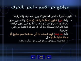 ‫مواضع جر المسم - الجر بالحرف‬

    ‫• تابع - أحرف الجر المشتركة بين المسمية والحرفية:‬
‫– وأما )عن( فتكون امسما إاذا رادفت )جانب(، واذلك حين تسبق‬
 ‫بحرف جر )من أو على( وبمعنى )على( حين تكون مرادفة‬
  ‫كلمة )فوق( ومسبوقة بحرف جر كقولك )رخطبت من على‬
                                                ‫الفرس(.‬
 ‫– وأما )مذ ومنذ( فهما امسمان إاذا أتى بعدهما امسم مرفوع أو‬
                                  ‫جملة فعلية ماضيا مثل:‬
         ‫• )ما قابلته مذ يومان، مذ كان في بيروت، مذ أبوه مسافر(.‬




                                ‫القائمة‬
                       ‫التالي‬             ‫السابق‬
                                ‫الرئيسة‬
 