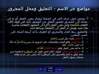 ‫مواضع جر المسم - التعليق ومحل المجرور‬

         ‫َ‬
‫أ- يعدون عمل حرف الجر في الجملة إيصال معنى الفعل أو ما في‬                    ‫َ‬        ‫•‬
‫معناه إلى المجرور لقصور الفعل عن الولصول إليه، ففي قولك )أكلت‬
                                        ‫َ‬
   ‫الطعام بالملعقة( ولصل معنى الفعل )أكل( إلى المفعول )الطعام( مباتشر ة،‬
                                                            ‫َ‬
                      ‫ولذا نصبه، وولصل أيثر الفعل إلى )الملعقة( بومساطة الباء.‬
                       ‫مِ‬
  ‫والتعليق ربط الجار والمجرور أو الظرف بأحد أربعة أتشياء على‬                          ‫•‬
                                                              ‫حسب المعنى:‬
                                              ‫1- الفعل نفسه، مثل )مررت بأرخيك(.‬   ‫–‬
  ‫2- تشبه الفعل وهو المصدر والمشتقات مثل: )مروري بك يسرني( )أنا مار بك غدا،‬
          ‫ٌّ‬                                                                      ‫–‬
                                                          ‫أنت حفي بجارك.. إلخ(.‬
                                                                        ‫ٌّ‬
                              ‫3- ما فيه معنى الفعل وهو أمسماء الفعال: أ  ُف له.‬
                                    ‫ِّ‬                                            ‫–‬
   ‫4- ما يؤول بشبه الفعل كقولك: )كلم الحق علقم على المبطلين( فـ)علقم( امسم‬
                                ‫ٌ‬                                                 ‫–‬
                                  ‫َ‬
       ‫جامد تعلق به الجار والمجرور )على المبطلين( لنه بمعنى )مر، تشديد( وهما‬
                     ‫ٌ‬
                                                          ‫مشتقان يشبهان الفعل.‬



                                          ‫القائمة‬
                                 ‫التالي‬             ‫السابق‬
                                          ‫الرئيسة‬
 