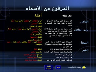 ‫المرفوع من السماء‬
                                             ‫أمثلة‬                                       ‫تعريفه‬
     ‫قرأت الطالب ة ، نام الطف ل ، جاري حسن ة دا ر ه‬
       ‫ ُ‬   ‫ٌ‬           ‫ ُ‬           ‫ ُ‬                            ‫َ َ‬
                                                                   ‫كل اسم د ل على من ف عل الفع ل أو‬
                                                                              ‫َ‬            ‫نَّ‬
                                                                 ‫اتصف به و سبق بفعل مبني للمعلوم َ‬
                                                                ‫أو‬                      ‫ ُ‬
                                                                                                             ‫الفاعل‬
                                      ‫ ُ‬ ‫ط ل ع ت الشم س‬
                                                ‫ََ َ ْ‬
                                                                                               ‫اشبهه‬
                                    ‫الطائرتان هبطت ا‬
            ‫َ‬                    ‫َ‬
‫عوقب المجرم ، أخوك مم ز ق يثو به ، أحمص ي جا ر ك‬
  ‫ ُ‬   ‫ٌ‬        ‫ ُ‬    ‫نَّ ٌ‬                                   ‫اسم مرفوع يقع بعد فعل مجهول فاعله‬
                                                                      ‫(مبني للمجهول) ، أو يقع بعد اشبه‬
                                                                                                         ‫نائب الفاعل‬
                                       ‫ ُ‬ ‫ي ق د ر المخل ص‬
                                                  ‫ ُ َ نَّ  ُ‬
                                                                 ‫فعل ، واشبه الفعل في هذا المقام هو‬
                                    ‫ما يستثنى إل أنا‬
                                                ‫ ُ‬
                                                                     ‫اسم المفعول ، والسم المنسوب .‬
                                    ‫ي ف ضل أن تنتبهوا‬
                                                ‫ ُ َ نَّ‬
                                 ‫اح تفل يوم الخميس  ‬
                                                   ‫ ُ‬
‫المط ر غزي ر  ،  هما موافقان ، أن ت ِ جاد ة   ، نح ن ُ‬
           ‫ٌ‬                             ‫ٌ‬    ‫ ُ‬                ‫المبتدأ ل يكون إل كلمة واحدة – ليس‬
                                              ‫مرهقون‬            ‫جملة ول اشبه جملة ـ ويكون مرفوعا أو‬
                                                                                                              ‫المبتدأ‬
                                                                                      ‫في محل رفع .‬
                                            ‫ٌ‬ ‫العل م ناف ع‬
                                                     ‫ ُ‬                 ‫يكون الخبر اسما مفردا مرفوعا‬
                                                                                                                 ‫الخبر‬
                                    ‫ ٍ‬ ‫ما سعي د بحااض ر‬
                                               ‫ٌ‬               ‫يكون اسما مفردا مجرورا بالباء الزائدة‬
                         ‫السائق يقف على الاشارة‬                               ‫ويكون الخبر جملة فعلية‬
                               ‫ ِ‬ ‫الها ت ف فو ق الطاول ة‬
                                           ‫َ‬    ‫ ِ  ُ‬                           ‫ويكون الخبر اشبه جملة‬
                           ‫ٌ‬ ‫العقاد اشاع ر كات ب مفك ر‬
                                    ‫ٌ‬    ‫ ُ‬                       ‫قد يكون للمبتدأ الواحد أكثر من خبر‬


                                                                   ‫القائمة‬                       ‫ملخص للساسيات‬
                                                                                ‫السابق‬
                                                                   ‫الرئيسة‬
 