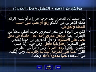 ‫مواضع جر المسم - التعليق ومحل المجرور‬

                ‫َ‬
‫• ب- علمت أن المجرور بعد حرف جر زائد أو تشبيه بالزائد‬
                             ‫َ‬
        ‫محله العرابي في الكلم رفع أو نصب على حسب‬
                                          ‫الجملة والعوامل.‬
‫• لكن من النحا ة من يقدر للمجرور بحرف ألصلي محل م ً من‬
‫العراب أيضا، فيجعل مجرور )رخل، عدا، حاتشا( في محل‬
  ‫نصب على المستثناء: ومحل المجرور في قولنا )يقبض‬
       ‫على المجرم( رفعا نائبا فاعل، وفي قولنا: )ل حسب‬
       ‫كحسن الخلق( رفعا رخبر ل، وفي )أقرأ  ُ في الدار في‬
                         ‫َ‬
 ‫الليل( نصبا على الظرفية المكانية والزمانية، وفي )بكيت‬
                                ‫َ‬
                  ‫من الشفقة( نصبا مفعول م ً لجله وهكذا.‬

                              ‫القائمة‬
                     ‫التالي‬             ‫السابق‬
                              ‫الرئيسة‬
 