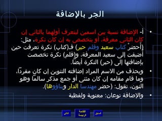 ‫الجر بالضافة‬

    ‫• أ- الضافة نسبة بين امسمين ليتعرف أولهما بالثاني إن‬‫مِ‬
    ‫كان الثاني معرفة، أو يتخصص به إن كان نكر ة، مثل:‬
‫)أحضر كتاب مسعيد وقلم حبر( فـ)كتاب( نكر ة تعرفت حين‬ ‫غتْ‬    ‫َ‬
      ‫أضيفت إلى مسعيد المعرفة، و)قلم( نكر ة تخصصت‬            ‫ ُ‬
                          ‫بإضافتها إلى )حبر( النكر ة أيضا.‬
 ‫• ويحذف من المسم المراد إضافته التنوين إن كان مفردا،‬
   ‫وما قام مقامه إن كان مثنى أو جمع مذكر مسالما وهو‬
              ‫النون، تقول: )حضر مهندمسا الدار وبناؤوها(.‬
                         ‫• والضافة نوعان: معنوية ولفظية‬

                                ‫القائمة‬
                       ‫التالي‬             ‫السابق‬
                                ‫الرئيسة‬
 