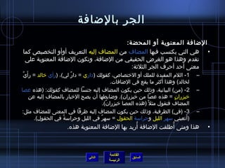 ‫الجر بالضافة‬
                                       ‫الضافة المعنوية أو المحضة:‬
‫• هي التي يكتسب فيها المضاف من المضاف إليه التعريف أوأو التخصيص كما‬
 ‫تقدم وهذا هو الغرض الحقيقي من الضافة، وتكون الضافة المعنوية على‬
                                         ‫معنى أحد أحرف الجر الثليثة:‬
 ‫ٌ‬ ‫1- اللم المفيد ة للملك أو الرختصاص، كقولك )داري = دار لي(، )رأي رخالد = رأ َي‬
                           ‫ٌ‬                                                          ‫–‬
                                              ‫لخالد( وهذا أكثر ما يقع في الضافات.‬
‫2 - )من( البيانية، واذلك حين يكون المضاف إليه جنسا للمضاف كقولك: )هذه عصا‬             ‫–‬
       ‫رخيزران = هذه عصا من رخيزران(. وضابطها أن يصح الرخبار بالمضاف إليه عن‬ ‫.ٍ‬
                                          ‫المضاف فتقول مثل م ً )هذه العصا رخيزران(.‬
                                            ‫ٌ‬
‫3 - )في( الظرفية، واذلك حين يكون المضاف إليه ظرفا في المعنى للمضاف مثل:‬               ‫–‬
         ‫)أتعبني مسهر الليل وحرامسة الحقول = مسهر في الليل وحرامسة في الحقول(.‬
                        ‫ٌ‬               ‫ٌ‬                                        ‫َ‬
                                                  ‫ ُ‬           ‫ ُ‬
                      ‫هذا ومتى أطلقت الضافة أريد بها الضافة المعنوية هذه.‬                 ‫•‬



                                           ‫القائمة‬
                                 ‫التالي‬               ‫السابق‬
                                           ‫الرئيسة‬
 