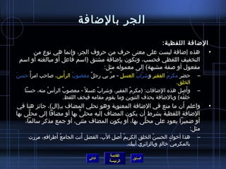 ‫الجر بالضافة‬
                                                         ‫الضافة اللفظية:‬
       ‫• هذه إضافة ليست على معنى حرف من حروف الجر، وإنما هي نوع من‬
                  ‫َ‬
 ‫التخفيف اللفظي فحسب، وتكون بإضافة مشتق )امسم فاعل أو مبالغته أو امسم‬
                                   ‫مفعول أو لصفة مشبهة( إلى معموله مثل:‬
‫َ‬ ‫حضر مكرم الفقير وتشراب العسل - مر بي رجل معصوب الرأس، لصاحب امرأ م ً حسن‬
                          ‫ ُ غتْ‬     ‫ٌ‬      ‫َّ‬    ‫مِ‬    ‫َّ  ُ‬  ‫مِ‬     ‫ ُ‬           ‫–‬
                                                                         ‫الخلق.‬
    ‫وألصل هذه ا لضافات: )مكرم الفقير، وتشراب عسل م ً - معصوب الرأس منه، حسنا‬
                 ‫ ُ‬    ‫ٌ‬               ‫ٌ‬             ‫ٌ‬             ‫مِ‬          ‫َ‬   ‫–‬
                         ‫رخلقه( وبالضافة يحذف التنوين وما يقوم مقامه فيخف اللفظ.‬
                                                                            ‫ ُ‬
                                                                  ‫َ‬
‫واعلم أن ما منع في الضافة المعنوية وهو تحلي المضاف بـ)ال(، جائز هنا في‬                 ‫•‬
‫الضافة اللفظية بشرط أن يكون المضاف إليه محلى بها أو مضافا إلى محلى بها‬
      ‫َّ‬                  ‫ًّ‬
    ‫أو ضميرا يعود على محلى بها، أو يكون المضاف مثنى، أو جمع مذكر مسالما،‬
                                                   ‫ًّ‬
                                                                    ‫مثل:‬
                ‫ ُ َ‬       ‫َ‬         ‫ ُ َ مِ َ‬
     ‫هذا أرخوك الحسن الخلق الكريم ألصل الب، الفضل أنت الجامع أطرافه، مررت‬
           ‫مِ‬                                               ‫ ُ‬                     ‫–‬
                                               ‫بالمكرمي رخالد.ٍ وبالزائري أبيك.‬
                                                                       ‫غتْ‬

                                          ‫القائمة‬
                                 ‫التالي‬              ‫السابق‬
                                          ‫الرئيسة‬
 