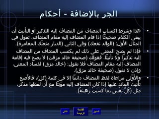 ‫الجر بالضافة - أحكام‬
 ‫َ‬
‫هذا وتشرط اكتساب المضاف من المضاف إليه التذكير أو التأنيث أن‬
        ‫غتْ‬                                                                     ‫•‬
‫يبقى الكلم لصحيحا إاذا قام المضاف إليه مقام المضاف، تقول في‬
                                                               ‫َ‬
   ‫المثال ا لول: )الوالد نفعك( وفي الثاني )الديار منعتك المغامر ة(.‬
                ‫غتْ‬
    ‫فإاذا لم يصح المعنى على اذلك لم يكتسب المضاف من المضاف‬                      ‫•‬
‫إليه تذكيرا ول تأنيثا، فقولك )لصحيفة رخالد مزقت( ل يصح فيه إقامة‬
‫المضاف إليه مقام المضاف فل تقول: )رخالد مزق( لفساد المعنى،‬
                                  ‫وإاذن ل نقول )لصحيفة رخالد مزق(.‬
      ‫وا ل َولى مراعا ة لفظ المضاف دائما إل في كلمة )كل(، فاللصح‬
            ‫َ‬                                                         ‫غتْ‬       ‫•‬
                    ‫َ‬
    ‫تأنيث العائد عليها إاذا كان المضاف إليه مؤنثا مع أن لفظها مذكر،‬       ‫غتْ‬
                                    ‫مثل }كل نف س.ٍ بما كسبت رهينة{.‬
                                      ‫َ َ َ غتْ َ مِ ٌ‬ ‫مِ‬ ‫ ُ ُّ َ غتْ‬


                                       ‫القائمة‬
                              ‫التالي‬             ‫السابق‬
                                       ‫الرئيسة‬
 