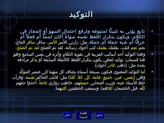 ‫التوكيد‬
                              ‫َ‬
         ‫تابع يؤتى به تثبيتا لمتبوعه ولرفع احتمال السهو أو المجاز في‬                       ‫•‬
                          ‫َ‬           ‫ٌ َ‬
         ‫الكلم، ويكون بتكرار اللفظ نفسه مسوا ء أكان امسما أم فع ل م ً أم‬
                                ‫َ‬      ‫َ‬
 ‫حرفا أم تشبه جملة أم جملة، مثل: زارني المير المير. مسافر مسافر الحاج،‬
    ‫.ّ‬
                                                     ‫َ‬
  ‫نعم نعم قبلت، بقلمك بقلمك كتب أرخوك رمسالته، لقد تم الصلح لقد تم الصلح.‬         ‫غتْ‬
                                    ‫َ‬                                ‫َ‬
‫وهذا التوكيد أحد أمساليب العربية في تقوية الكلم وأيثره في نف س السامع وهو‬ ‫َ‬                ‫•‬
                            ‫َ‬            ‫َ‬
       ‫هنا قسمان: توكيد لفظي يكون بتكرار اللفظ كالمثلة السابقة أو بذكر مرادفه‬
                                                               ‫َ َ‬
                                                         ‫بعده مثل: )اذهب غادر أرخوك(.‬
         ‫َّ‬                                            ‫َ‬
        ‫أما التوكيد المعنوي فيكون بسبعة أمسماء يضاف كل منهما إلى ضمير المؤكد‬               ‫•‬
  ‫َ‬
‫وهي )نف س، عين، جميع، عامة، كل، كل، كلتا( مثل: قابلت الحاكم نفسه، وقرأت‬
                 ‫َ‬   ‫َ‬
                    ‫م ً َ‬                                    ‫َ‬
    ‫رخط المستااذ عينه، وزرت ألصحابي جميعهم، رخاطبت زواري عامة، أرخذوا حقهم‬
                                                 ‫َ‬                     ‫مِ‬     ‫ ُ‬
                                  ‫كله، قبل الخصمان كلهما، ومسمعت الخطبتين كلتيهما.‬    ‫َّ‬




                                            ‫القائمة‬
                                  ‫التالي‬               ‫السابق‬
                                            ‫الرئيسة‬
 