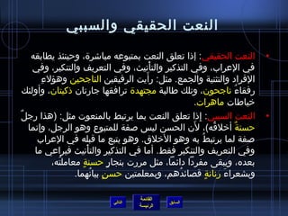 ‫النعت الحقيقي والسببي‬

   ‫النعت الحقيقي: إاذا تعلق النعت بمتبوعه مباتشر ة، وحينئذ يطابقه‬     ‫•‬
    ‫في العراب، وفي التذكير والتأنيث، وفي التعريف والتنكير، وفي‬
                                       ‫غتْ‬
      ‫مِ‬                             ‫َ‬
         ‫الفراد والتثنية والجمع. مثل: رأيت الرفيقين الناجحين وهؤلء‬
 ‫رفقاء ناجحون، وتلك طالبة مجتهد ة ترافقها جارتان اذكيتان، وأولئك‬
                                                               ‫ ُ‬
                                                   ‫رخياطات ماهرات.‬
‫النعت السببي: إاذا تعلق النعت بما يرتبط بالمنعوت مثل: )هذا رجلٌ‬
                                                    ‫مِ‬                ‫•‬
                                                 ‫َ‬
  ‫حسنة أرخلقه(، لن الحسن لي س لصفة للمتبوع وهو الرجل، وإنما‬
                                                          ‫ ُ‬      ‫ٌ‬
     ‫لصفة لما يرتبط ُ به وهو الرخلق. وهو يتبع ما قبله في العراب‬
    ‫وفي التعريف والتنكير فقط. أما في التذكير والتأنيث فيراعي ما‬
                        ‫غتْ‬
           ‫بعده، ويبقى مفردا دائما، مثل مررت بنجار حسنة معاملته،‬
             ‫ ُ‬      ‫.ٍ‬           ‫.ٍ‬
                  ‫وبشعراء رنانة قصائدهم، وبمعلمتين حسن بيانهما.‬
                            ‫.ٍ  ُ‬             ‫ ُ‬       ‫.ٍ‬    ‫َ‬

                                   ‫القائمة‬
                          ‫التالي‬             ‫السابق‬
                                   ‫الرئيسة‬
 