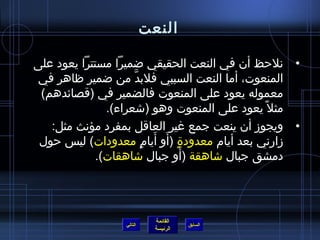 ‫النعت‬

‫• نلحظ أن في النعت الحقيقي ضميرا مستترا يعود على‬
‫المنعوت، أما النعت السببي فلبد من ضمير ظاهر في‬
                     ‫َّ‬
 ‫معموله يعود على المنعوت فالضمير في )قصائدهم(‬
               ‫مثل م ً يعود على المنعوت وهو )تشعراء(.‬
   ‫• ويجوز أن ينعت جمع غير العاقل بمفرد مؤنث مثل:‬
                        ‫.ٍ َ َ .ٍ‬
 ‫زارني بعد أيام معدود ة )أو أيام معدودات( لي س حول‬
                                  ‫َ‬
             ‫دمشق جبال تشاهقة )أو جبال تشاهقات(.‬




                             ‫القائمة‬
                  ‫التالي‬               ‫السابق‬
                             ‫الرئيسة‬
 