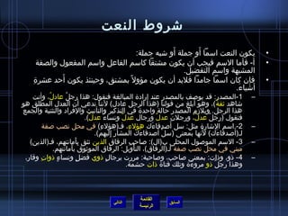 ‫تشروط النعت‬
                                                     ‫َ‬       ‫َ‬
                                         ‫يكون النعت امسما أو جملة أو تشبه جملة:‬                    ‫•‬
        ‫أ- فأما المسم فيجب أن يكون مشتقا كامسم الفاعل وامسم المفعول والصفة‬                         ‫•‬
                                                         ‫المشبهة وامسم التفضيل.‬
    ‫مِ‬          ‫َ‬
       ‫فإن كان امسما جامدا فلبد أن يكون مؤول م ً بمشتق، وحينئذ يكون أحد عشر ة‬                      ‫•‬
                                                                          ‫أتشياء.‬
                                                                           ‫َ‬
    ‫1 -المصدر: قد يولصف بالمصدر عند إراد ة المبالغة فنقول: هذا رجل عادل، وأنت‬
            ‫ ُ‬      ‫ ُ‬                                                                         ‫–‬
‫تشاهد يثقة (، وهو أبلغ من قولنا )هذا الرجل عادل( لننا ندعي أن العدل المطلق هو‬         ‫ ُ‬
‫هذا الرجل. ويلزم المصدر حالة واحد ة في التذكير والتأنيث والفراد والتثنية والجمع‬
                              ‫فنقول )رجل عدل، ورجلن عدل ورجال عدل ونساء عدل(.‬
                                ‫ٌ‬      ‫ٌ‬         ‫ٌ‬                ‫ٌ‬           ‫ٌ‬   ‫ٌ‬
                                                    ‫مِ‬          ‫َ‬         ‫َ‬
          ‫2- امسم التشار ة مثل: مسل ألصدقاءك هؤلء، فـ)هؤلء( في محل نصب لصفة‬
                                    ‫مِ‬                                                         ‫–‬
                                                                    ‫غتْ َ‬       ‫َ‬
                                  ‫لـ)ألصدقاءك( لنها بمعنى )مسل ألصدقاءك المشار إليهم(.‬
                                            ‫َ مِ‬              ‫َ‬                          ‫َ‬ ‫َ‬
   ‫3- المسم المولصول المحلى ب)ال(: لصاحب الرفاق الذين تثق بأمانتهم، فـ)الذين(‬
                         ‫َ‬                             ‫مِ‬                                      ‫–‬
               ‫مبني في محل نصب لصفة لـ)الرفاق(، التأويل: الرفاق المويثوق بأمانتهم.‬
                       ‫َ َ‬                                ‫غتْ‬
 ‫4 - اذو، واذات: بمعنى لصاحب، ولصاحبة: مررت برجال اذوي فضل ونساء اذوات وقار،‬
       ‫مِ‬       ‫.ٍ‬         ‫.ٍ‬            ‫.ٍ‬                                                    ‫–‬
                                                   ‫وهذا رجل اذو مروء ة وتلك فتا ة اذات حشمة.‬
                                                                            ‫َ‬       ‫ٌ‬



                                                 ‫القائمة‬
                                      ‫التالي‬                 ‫السابق‬
                                                 ‫الرئيسة‬
 