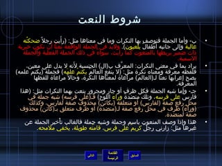 ‫تشروط النعت‬
                         ‫َ‬
   ‫ب- وأما الجملة فتولصف بها النكرات وما في معناها مثل: )رأيت رجل م ً ضحكته‬
    ‫ ُ‬                                                                                     ‫•‬
                 ‫َ‬
 ‫عالية وإلى جانبه أطفال يلعبون(. ولبد في الجملة الواقعة نعتا أن تكون رخبرية‬
                                               ‫َّ‬              ‫ٌ‬
                                                    ‫َ‬
   ‫اذات ضمير يربطها بالمنعوت كما رأيت، مسواء في اذلك الجملة الفعلية والجملة‬
                                            ‫ٌ‬
                                                                                ‫المسمية.‬
                               ‫َ‬
       ‫يراد بما في معنى النكرات: المعرف ب)ال( الجنسية لنه ل يدل على معين،‬
                                                      ‫َّ‬                                   ‫•‬
‫فلفظه معرفة ومعناه نكر ة مثل: )ل ينفع العالم يكتم ُ علمه( فجملة )يكتم علمه(‬
                           ‫َ‬          ‫ ُ‬
          ‫يصح إعرابها نعتا لـ)العالم( مراعا ة لمعناها النكر ة، وحال م ً مراعا ة للفظها‬
                                                                               ‫المعرفة.‬
  ‫جـ- وأما تشبه الجملة فكل ظرف أو جار ومجرور ينعت بهما النكرات مثل: )هذا‬                   ‫•‬
        ‫فارس على فرمسه، وتلك منضد ة وراء اللوح( فـ)على فرمسه( تشبه جملة في‬
                                                  ‫َ‬      ‫ٌ‬                        ‫ٌ‬
                                                             ‫َ‬
        ‫محل رفع لصفة )لفارس( أو متعلقة )بكائن( محذوف لصفة لفارس، وكذلك‬
  ‫)وراء( ظرف في محل رفع لصفة لـ)منضد ة( أو ظرف متعلق بـ)كائن( محذوف‬                 ‫َ‬
                                                                         ‫لصفة لمنضد ة.‬
    ‫هذا وإاذا ولصف المنعوت بامسم وجملة وتشبه جملة فالغالب تأرخير الجملة عن‬
                     ‫غتْ‬                                                                   ‫•‬
            ‫غيرها مثل: زارني رجل كريم على فرس، قامته طويلة، يخفي ملمحه.‬
                                         ‫ ُ‬                ‫ٌ‬     ‫ٌ‬



                                            ‫القائمة‬
                                   ‫التالي‬              ‫السابق‬
                                            ‫الرئيسة‬
 