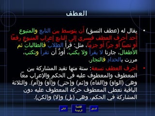 ‫العطف‬

                                          ‫َ‬
    ‫• يقال له )عطف النسق( أ ن يتوسط بين التابع والمتبوع‬
‫أرحد أرحرف العطف فيسري إلى التابع إعراب المتبوع رفعا‬
                           ‫ِ‬            ‫ِ‬                       ‫َ‬   ‫َ‬
   ‫أو نصبا أو جرا أو جزما، مثل: قرأ َ الطلب فالطالبات ثم‬
       ‫ف ُ‬           ‫ف ُ‬                            ‫َ‬     ‫َ‬           ‫َ‬
      ‫الافطفال، جارنا ل يقرأ ف ُ ول يكتب، أود أ ن تقرأ َ وتكتب،‬
           ‫َ‬                 ‫ف ُ َ ُّ َ‬                     ‫ف ُ‬   ‫َ‬
                                            ‫مررت بالحداد فالنجارِ.‬
                                                      ‫ِ‬
             ‫• أرحرف العطف تسعة: ستة منها تفيد المشاركة بين‬
    ‫المعطوف والمعطوف عليه في الحكم والعراب معا‬
                 ‫َ‬       ‫َ‬
 ‫وهي )الواو( و)الفاء( و)ثم( و)رحتى( و)أو( و)أ(م(. والثلثة‬
                                               ‫ف ُ‬
      ‫الباقية تعطي المعطوف رحركة المعطوف عليه دو ن‬
               ‫المشاركة في الحكم، وهي )بل( و)ل( و)لكن(.‬
                                     ‫القائمة‬
                          ‫التالي‬               ‫السابق‬
                                     ‫الرئيسة‬
 