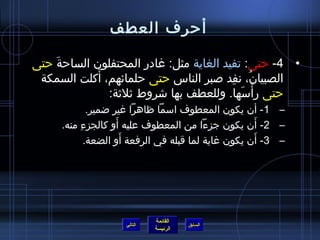 ‫أرحرف العطف‬

‫• 4- رحتى: تفيد الغاية مثل: غادر المحتفلو ن السارحة رحتى‬
     ‫َ‬
              ‫َ‬
 ‫الصبيا ن، نفد صبر الناس رحتى رحلمائهم، أكلت السمكة‬
                                           ‫ف ُ ِ‬
                                             ‫ْ َ‬
                ‫رحتى رأسها. وللعطف بها شروط ثلثة:‬
             ‫– 1- أ ن يكو ن المعطوف اسما ظاهرا غير ضمير.‬
                    ‫َ‬                                 ‫َ‬
      ‫– 2- أ ن يكو ن جزءا من المعطوف عليه أو كالجزءِ منه.‬
                      ‫َ‬                                 ‫َ‬
            ‫– 3- أ ن يكو ن غاية لما قبله في الرفعة أو الضعة.‬




                              ‫القائمة‬
                     ‫التالي‬             ‫السابق‬
                              ‫الرئيسة‬
 