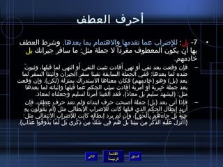 ‫أرحرف العطف‬
 ‫7- بل: للضراب عما تقدمها والهتما(م بما بعدها. وشرط العطف‬
                                                ‫ِ‬                                                              ‫•‬
  ‫بها أ ن يكو ن المعطوف مفردا ل جملة مثل: ما سافر جيرانك بل‬
                                                  ‫يخادمهم.‬
                                                     ‫ف ُ‬
      ‫َ‬                                  ‫َ‬                   ‫َ‬
        ‫فإ ن وقعت بعد نفي أو نهي أفادت تثبيت النفي أو النهي لما قبلها، وثبوت‬                           ‫ِ‬   ‫–‬
   ‫ضده لما بعدها: ففي الجملة السابقة نفينا سفر الجيرا ن وأثبتنا السفر لما‬
‫بعد )بل( وهو )يخادمهم( فكا ن معناها الستدراك بمنزلة )لكن(. وإ ن وقعت‬
                                                                          ‫َ َ‬
        ‫بعد جملة يخبرية أو أمرية أفادت سلب الحكم عما قبلها وإثباته لما بعدها‬
                                                   ‫َ‬  ‫َ‬
             ‫مثل: )ليشهد سليم بل معا ذ(، فقد ألغينا أمرنا لسليم وجعلناه لمعا ذ.‬
                                                               ‫،ٌ‬           ‫،ٌ‬       ‫ْ‬
        ‫فإ ذا أتى بعد )بل( جملة أصبحت رحرف ابتداء ولم تعد رحرف عطف، فإ ن‬                                   ‫–‬
      ‫أريد إبطال الحكم الذي قبلها كانت للضراب البطالي مثل }أ َ(م يقولو ن به‬
     ‫ْ َ ف ُ ف ُ َ ِ ِ‬
    ‫جنة بل جاءهم بالحق{، وإ ن لم يرد إبطاله كانت للضراب النتقالي مثل:‬‫َ ف ُ ْ ِ ْ َ {ِّ‬       ‫ِ َّ ،ٌ َ ْ‬
‫}أ َأنزل عليه الذكر من بيننا بل هم في شك من  ذكري بل لما يذوقوا عذاب{.‬
  ‫َ ِ‬            ‫َ  ٍّ ِ ْ ِ ْ ِ َ ْ َ  اّ َ ف ُ ف ُ‬ ‫ف ُ ْ ِ َ َ َ ْ ِ {ِّ ْ ف ُ ِ ْ َ ْ ِ َ ْ ف ُ ْ ِ‬




                                                       ‫القائمة‬
                                           ‫التالي‬                    ‫السابق‬
                                                       ‫الرئيسة‬
 