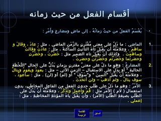 ‫أقسا(م الفعل من رحيث زمانه‬
                                 ‫ي ق س م الفع ل من رحي ث زما ن ه ، إلى ما ض ومضا ر ع ٍ و أ َ م ر :‬
                                   ‫ْ  ٍ‬          ‫ِ‬      ‫ ٍ‬         ‫ف ُ ف ُ‬ ‫ف ُ‬      ‫ف ُ‬    ‫ف ُ ْ َ ف ُ‬                                           ‫•‬


‫الماضي : ما د ل على معنى م ق تر  ن بال ز م ن الماضي ، مثل : عا د ، وقا ل و‬
  ‫َ‬         ‫َ‬                          ‫ اّ َ ِ‬         ‫ف ُ ْ َ  ٍ‬                       ‫َ  اّ‬                                                    ‫.1‬
       ‫ْ‬ ‫سا ه م ، وعل م ت هف ُ أ ن ي ق ب ل تا ء التأني ث الساكن ة ، مثل : عا د تْ وقال ت‬
                      ‫َ‬              ‫َ‬               ‫ِ‬            ‫َ‬         ‫َ َْ َ‬          ‫َ ف ُ‬        ‫َ َ‬
           ‫َ ْ ِ‬
            ‫وسا ه م ت .  وكذلك أ  ن ي ق ب ل تاء الضمي ر مثل : رحَ ض ر ت ، و رحَ ض ر ت‬
                          ‫َ ْ َ‬            ‫ِ‬                          ‫ْ َ َْ َ‬                    ‫َ َ ْ‬
                                               ‫ورحضر تما و رح ض ر تم و رح ض ر ت ن ورحضر ت .‬
                                                 ‫ف ُ‬                ‫َ َ ْ ف ُ َّ‬   ‫َ َ ْ ف ُ‬         ‫ف ُ‬
    ‫ اّ ْ َ ِ‬
     ‫  المضار ع : وهو ما د ل على معن ى مقتر  ن بزما  ن ي د ل على الحا ل ال ل ح ظ ة‬
                    ‫ِ‬                        ‫ ٍ َ ف ُ ُّ‬         ‫ ٍ‬           ‫ :ً‬              ‫ اّ‬                             ‫ف ُ‬               ‫.2‬
‫الحالي ة  أو ي د ل على الستقبا ل – الزم ن التي – مثل : يعو د ويقو (م وينا ل‬
‫ف ُ‬            ‫ف ُ‬             ‫ف ُ‬                                  ‫ِ‬              ‫ِ‬                           ‫ف ُ  اّ‬                ‫ِ‬
       ‫، وعلم ت ه أ  ن ي ق ب ل السي ن  و س و ف  أو )لم( أو )لن( . مثل : سأعو د ،‬
         ‫ف ُ‬                                                              ‫َ ْ َ‬            ‫َ‬                ‫ف ُ ف ُ ْ َ ْ َ َ‬
                                                                       ‫سوف ينا ل ، ولم أ ذه ب – ولن أت ح دَّ ث .‬
                                                                         ‫َ َ‬                 ‫ْ‬                             ‫ف ُ‬
       ‫  ا ل َم ر : وهو ما د ل على افط لب رحدو ث الفعل من الفا عل المخا افط ب، بدو ن‬
                   ‫َ ِ‬                     ‫ِ‬                               ‫ِ‬            ‫ََ‬               ‫َ  اّ‬                           ‫ْ ف ُ‬   ‫.3‬
              ‫استعما ل ) ل (م ( ا ل َم ر مثل : ق م واعم ل و ت ذَ ك ر ، وعل م ت ه أ  ن ي د ل على‬
                      ‫َ ف ُ ف ُ ْ َ ف ُ َّ‬               ‫ْ َ  اّ ْ‬                ‫ف ُ ْ‬            ‫ْ ِ‬                 ‫ِ‬           ‫ِ‬
             ‫ال ط ل ب بصيغ ة ال ط ل ب )ال م ر( ، وأ  ن ي ق ب ل يا ء المؤنث ة المخاافطب ة ، مثل :‬
                             ‫ِ‬                  ‫ِ‬              ‫َ‬      ‫ْ َ َْ َ‬           ‫ْ ِ‬           ‫َّ َ ِ‬            ‫ِ‬              ‫ََ ِ‬
                                                                                                                                     ‫إعملي .‬

                                                                        ‫القائمة‬
                                                                                          ‫السابق‬
                                                                        ‫الرئيسة‬
 