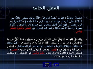 ‫الفعل الجامد‬
         ‫الفع ل الجا م د : هو ما يشب ه الحر ف ، ل ن ه يؤدي معنى يخاليا من‬
                                         ‫ اّ ف ُ‬       ‫َ‬   ‫ف ُ‬       ‫ف ُ‬               ‫ِ ف ُ‬       ‫ف ُ‬             ‫•‬
       ‫الدلل ة على الزما  ن وال ح د ث ، وقد ل ز (م رحال ة وارحد ة – كالحر ف –‬
            ‫ِ‬                 ‫ :ً‬    ‫ :ً‬         ‫َ ِ َ‬         ‫َ َ ِ‬             ‫ِ‬               ‫ِ‬
          ‫َْ َ‬            ‫ف ُ‬
    ‫في التعبي ر ، فهو غي ر قاب ل للتحو ل من صور ة إلى أيخر ى بل ي ل ز (مف ُ‬
                                  ‫ ٍ‬                     ‫ِ‬       ‫ ٍ‬          ‫ف ُ‬              ‫ِ‬
        ‫َ ِ ْ َ‬
         ‫صور ة وارحد ة ل يغاد رها . كما هو الحا ل في عسى و ل بْ س و ن ع م‬
                      ‫َ‬                      ‫ف ُ‬                         ‫ف ُ‬       ‫ف ُ‬    ‫ :ً‬          ‫ :ً‬
                                                                                                ‫وبئ س .‬    ‫َ‬
                                                                                                               ‫ ‬
‫والفع ل الجامد ل ي د ل على ال ح د ث وزما  ن رحصو ل ه ، كما ت د ل عليهما‬
          ‫َ ف ُ ُّ‬     ‫ِ ِ‬         ‫ِ‬         ‫َ َ ِ‬       ‫َ ف ُ  اّ‬                      ‫ف ُ‬                        ‫•‬
‫الفعا ل ، وهو ما دا (م كذلك ، فل رحاج ة له في التصر ف ، ل  ن معناه‬
      ‫ اّ‬            ‫ِ‬               ‫َ‬                      ‫َ‬                       ‫ف ُ‬
‫ل يختل ف بايختل ف الزما  ن الماضي أو الحا ض ر أو المستقب ل ، فمنعى‬
                ‫ِ‬          ‫ِ ِ‬                        ‫ِ‬             ‫ِ‬           ‫ف ُ‬
 ‫النف ي الذي ي ف ه م من ) ل ي س ( ومعنى التر جي الذي تؤديه ) عسى ( ،‬
                               ‫ اّ‬                 ‫َْ َ‬               ‫ف ُ ْ َ ْ‬             ‫ اّ‬
‫ومعنى المد ح والذ (م والذي تؤديه ن ع م وب ئ س في الجمل ة ، ل يختلف‬
                   ‫ِ‬        ‫ْ َ‬        ‫ِ ْ َ‬                    ‫{ِّ‬         ‫ِ‬
                                                    ‫بايختلف الزما ن والمكا ن .‬

                                                      ‫القائمة‬
                                                                    ‫السابق‬
                                                      ‫الرئيسة‬
 
