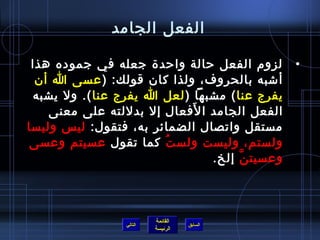 ‫الفعل الجامد‬

 ‫لزو(م الفعل رحالة وارحدة جعله في جموده هذا‬     ‫•‬
  ‫أشبه بالحروف، ولذا كا ن قولك: ) عسى ا أ ن‬
 ‫يفرج عنا ( مشبها ) لعل ا يفرج عنا (. ول يشبه‬
                             ‫َ‬
     ‫الفعل الجامد ا لفعال إل بدللته على معنى‬
‫مستقل واتصال الضمائر به، فتقول: ليس وليسا‬
 ‫ولستم، وليست ولس ت كما تقول عسيتم وعسى‬
                        ‫ف ُ‬
                                ‫وعسيت ن إلخ.‬
                                      ‫َّ‬



                          ‫القائمة‬
                 ‫التالي‬             ‫السابق‬
                          ‫الرئيسة‬
 