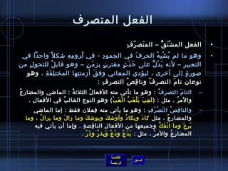 ‫الفعل المتصرف‬

                                                          ‫َ  اّ ِ‬
                                                           ‫الفعل الم ش ت ق – الم تص ر ف‬
                                                                        ‫ْ َ ُّ‬                      ‫•‬
 ‫وهو ما لم ي ش ب ه الحر ف في الجمو د - في لزو م ه شك ل  :ً وارحدا في‬
                    ‫ِ ِ‬    ‫ف ُ‬           ‫ِ‬              ‫َ‬        ‫ف ُ ْ ِ ف ُ‬                        ‫•‬
‫التعبير – لنه ي د ل على رح د ث مقتر  ن بز م ن – وهو قاب ل للتحو ل من‬
   ‫ِ‬           ‫،ٌ‬              ‫َ  ٍ‬        ‫ ٍ‬  ‫َ َ  ٍ‬         ‫َ ْ ُّ‬
  ‫صور ة إلى أيخر ى ، ليؤدي المعاني وف ق أزمن تها المخت ل ف ة . وهو‬
         ‫ِ َ ِ‬           ‫ِ‬          ‫َ‬                                          ‫ ٍ‬
                                      ‫نوعا ن تا (م التصر ف ونا ق ص التص ر ف :‬
                                        ‫ِ ِ‬       ‫ِ ف ُ‬   ‫ اّ‬                ‫َ‬
‫التا (م التصر ف : وهو ما تأتي منه الفعا ل الثلث ة : الماضي والمضار عف ُ‬
                        ‫ف ُ‬   ‫ف ُ‬                                ‫{ِّ‬        ‫َ‬                   ‫–‬
       ‫والم ر . مثل : ) ل ع ب ي ل ع ب ا ل ع ب ( وهو النوع الغال ب في الفعا ل .‬
         ‫ِ‬          ‫ف ُ‬                 ‫َ ِ َ َ ْ َ ف ُ ْ َ ْ‬           ‫ف ُ‬
     ‫والنا ق ص ال تَ ص ر ف : وهو ما يأتي منه فعل ن فقط : إما الماضي‬
                                  ‫ِ‬                         ‫ْ  اّ ِ‬            ‫ِ ف ُ‬            ‫–‬
  ‫والمضار ع ، مثل كا د ويكا د وأ وش ك ويوش ك وما زا ل وما يزا ل ، وما‬
        ‫ف ُ‬       ‫َ‬         ‫َ‬            ‫َ‬ ‫َ‬    ‫ف ُ‬       ‫َ‬                ‫ف ُ‬
      ‫ب ر ح وما ا ن ف ك وجميعها من الفعا ل النا قص ة . وإما أ ن يأتي فيه‬
                           ‫ِ ِ‬         ‫ِ‬                            ‫ْ َ َّ‬              ‫َ ِ َ‬
                          ‫المضا ر ع والم ر ، مثل :  ي دَ ع و د ع ويذ ر و  ذ ر .‬
                              ‫َ ف ُ َ ْ َ ف ُ َ ْ‬              ‫ف ُ‬                ‫ِ ف ُ‬



                                                ‫القائمة‬
                                                             ‫السابق‬
                                                ‫الرئيسة‬
 