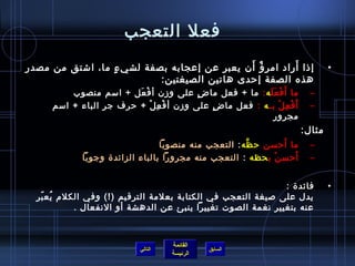 ‫فعل التعجب‬
                                             ‫،ٌ َ‬       ‫َ‬
‫إ ذا أراد امر ؤ أ ن يعبر عن إعجابه بصفة لشي ء ما، اشتق من مصدر‬
                 ‫ ٍ‬                                                             ‫•‬
                          ‫هذه الصفة إرحد ى هاتين الصيغتين:‬
         ‫ما أ َ ف ع ل ه : ما + فعل ما ض على وز ن أ ف عل + اسم منصوب‬
                         ‫ْ َ‬             ‫ ٍ‬               ‫ْ ََ‬            ‫–‬
     ‫أ َ ف ع ل بـ ه : فعل ما ض على وز ن أ ف ع ل + رحرف جر الباء + اسم‬
                             ‫ْ ِ ْ‬          ‫ ٍ‬               ‫ْ ِ ْ‬        ‫–‬
                                                           ‫مجرور‬
                                                                        ‫مثال:‬
                                                     ‫َّ‬       ‫َ‬
                                ‫ما أرحسن رح ظه : التعجب منه منصوبا‬        ‫–‬
            ‫أرحس ن ب حظه : التعجب منه مجرورا بالباء الزائدة وجوبا‬
                                                            ‫ْ‬    ‫َ‬        ‫–‬


                                                             ‫فائدة :‬            ‫•‬
  ‫يدل على صيغة التعجب في الكتابة بعلمة الترقيم )!( وفي الكل(م يع بر‬
   ‫ف ُ  اّ‬
           ‫عنه بتغيير نغمة الصوت تغييرا ينبئ عن الدهشة أو النفعال . ‬



                                    ‫القائمة‬
                           ‫التالي‬             ‫السابق‬
                                    ‫الرئيسة‬
 