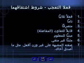 ‫فعل التعجب - شروط اشتقاقهما‬

                                ‫فع ل  :ً ثلثيا‬   ‫.1‬
                                          ‫تاما‬   ‫.2‬
                                     ‫متصرفا‬      ‫.3‬
                 ‫قاب ل  :ً للتفاوت )المفاضلة(‬    ‫.4‬
                            ‫مبنيا للمعلو(م‬       ‫.5‬
                          ‫مثبتا غير منفي‬         ‫.6‬
‫صفته المشبهة على غير وز ن أفعل. مثل ما‬           ‫.7‬
                                   ‫َ‬
                            ‫أصدق أيخاك.‬      ‫َ‬

                         ‫القائمة‬
                ‫التالي‬             ‫السابق‬
                         ‫الرئيسة‬
 