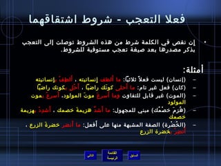 ‫فعل التعجب - شروط اشتقاقهما‬
‫إ ن نقص في الكلمة شرط من هذه الشروط توصلت إلى التعجب‬‫ِ‬                               ‫•‬
            ‫بذكر مصدرها بعد صيغة تعجب مستوفية للشروط.‬


                                                                           ‫أمثلة:‬
                 ‫َ ِ ْ ِ‬                       ‫َ‬
       ‫)إنسا ن( ليست فع ل  :ً ثلثيا: ما ألطف إنسانيته ، أل ط ف ب إنسانيته‬
                                     ‫ِ‬                                          ‫–‬
       ‫)كا ن( فعل غير تا(م: ما أرحلى كو نك راضيا ، أ َ رح ل ب كونك راضيا‬
                       ‫ْ ِ‬                 ‫َ‬     ‫َ‬                              ‫–‬
              ‫َ ِ ْ‬                          ‫َ‬
    ‫)الموت( غير قابل للتفاوت وما أسر ع مو ت المولود ، أس ر ع ب موت‬
                              ‫َ‬        ‫َ‬                                        ‫–‬
                                                                    ‫المولود‬
        ‫َ ِ ْ‬                            ‫َ‬
‫) ه ز (م يخ ص مك( مبني للمجهول: ما أش دَّ هزيم ة يخصمك ، أش د د ب هزيمة‬
                           ‫َ‬                                  ‫ْ ف ُ‬   ‫ف ُ ِ َ‬   ‫–‬
                                                                    ‫يخصمك‬
            ‫َ‬            ‫َ‬         ‫َ‬
  ‫)ال خ ضرة( الصفة المشبهة منها على أفعل: ما أنضر يخضر ة الزرع ،‬     ‫ف ُ ْ‬      ‫–‬
                                                                       ‫َ ِ ْ‬
                                                       ‫أن ض ر ب خضرة الزرع‬


                                        ‫القائمة‬
                               ‫التالي‬              ‫السابق‬
                                        ‫الرئيسة‬
 