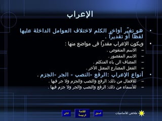 ‫العراب‬
‫هو تغ ير أواخر الكلم لختلف العوامل الداخلة عليها‬
                                               ‫ ّ‬                     ‫•‬
                                     ‫لفظا أو تقديرا .‬
                  ‫ويكون العراب مقدرا في موااضع منها :‬                 ‫•‬
                                              ‫السم المنقوص .‬      ‫–‬
                                               ‫السم المقصور .‬     ‫–‬
                                      ‫المضاف الى ياء المتكلم .‬    ‫–‬
                                  ‫الفعل المضارع المعتل الخر .‬     ‫–‬
       ‫أنواع العراب : الرفع -النصب - الجر -الجزم .‬                    ‫•‬
            ‫للفعال من ذلك: الرفع والنصب والجزم ول جر فيها .‬       ‫–‬
           ‫للسماء من ذلك: الرفع والنصب والجر ول جزم فيها .‬        ‫–‬




                            ‫القائمة‬               ‫ملخص للساسيات‬
                   ‫التالي‬              ‫السابق‬
                            ‫الرئيسة‬
 