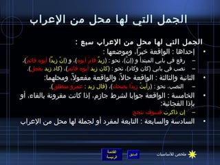 ‫الجمل التي لها محل من العراب‬
                        ‫الجمل التي لها محل من العراب سبع :‬
                               ‫• إحداها : الواقعة خبرا، ومواضعها :‬
‫رفع في بابي المبتدأ و (إن)، نحو : (مزيد قام أبوه)، و (إن مزيدا أبوه قائم)،‬
  ‫ٌ‬                ‫ ّ‬          ‫َ‬     ‫ٌ‬          ‫نَّ‬                        ‫–‬
     ‫نصب في بابي (كان وكاد)، نحو : (كان مزيد أبوه قائم)، (كاد مزيد يفعل).‬    ‫–‬
         ‫الثانية والثالثة : الواقعة حال، والواقعة مفعول، ومحلهما:‬
                   ‫،ً‬              ‫،ً‬                                            ‫•‬
            ‫النصب، نحو : (رأيت مزيدا يضحك)، (قال مزيد : عمرو منطلق).‬
              ‫ٌ‬     ‫ ُ‬                      ‫ ُ ،ً‬                           ‫–‬
‫الخامسة : الواقعة جوابا لشرط جامزم، إذا كانت مقرونة بالفاء، أو‬                   ‫•‬
                                                  ‫بإذا الفجائية:‬
                                                  ‫إن ذاكرت فسوف تنجح‬         ‫–‬
‫السادسة والسابعة : التابعة لمفرد أو لجملة لها محل من العراب‬                      ‫•‬



                                      ‫القائمة‬                ‫ملخص للساسيات‬
                                                ‫السابق‬
                                      ‫الرئيسة‬
 