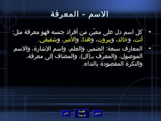 ‫السم - المعرفة‬

‫• كل اسم دل على معين من أفراد جنسه فهو معرفة مثل:‬
                                 ‫ ّ‬
          ‫أنت، وخالد، وبيروت، وهذا، والمير، واشقيقي.‬
 ‫• المعارف سبعة: الضمير، والعلم، واسم الاشارة، والسم‬
      ‫الموصول، والمعرف بـ(ال)، والمضاف إلى معرفة،‬
                                     ‫ ّ‬
                            ‫والنكرة المقصودة بالنداء.‬




                            ‫القائمة‬
                   ‫التالي‬             ‫السابق‬
                            ‫الرئيسة‬
 