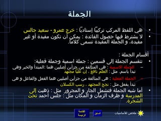 ‫الجملة‬
      ‫هي اللفظ المركب تركيبا إسناديا : خرج عمرو - سعيد جالس‬                       ‫•‬
      ‫ل يشترط فيها حصول الفائدة : يمكن أن تكون مفيدة أو غير‬                       ‫•‬
                          ‫مفيدة، و الجملة المفيدة تسمى كلما.‬

                                                   ‫أقسام الجملة :‬
             ‫• تنقسم الجملة إلى قسمين : جملة اسمية وجملة فعلية:‬
‫الجملة السمية : هي المتألفة من جزأين أصليين هما :المبتدأ والخبر وهي‬           ‫–‬
                             ‫ٌ‬ ‫تبدأ باسم. مثل : العلم نافع ، إن عليا مجتهد‬
                                           ‫ ّ‬   ‫ٌ‬   ‫ ُ‬
‫الجملة الفعلية : هي المتألفة من جزأين أصليين هما الفعل والفاعل و هي‬           ‫–‬
                        ‫تبدأ بفعل.مثل : نجح المجتهد ، رسب الكسلن‬
         ‫أما اشبه الجملة فتشمل الجار و المجرور مثل : ذهبت إلى‬                     ‫•‬
         ‫المدرسة و ظرف الزمان و المكان مثل : جلس أحمد تحت‬
                                                    ‫الشجرة.‬
                                       ‫القائمة‬                ‫ملخص للساسيات‬
                                                  ‫السابق‬
                                       ‫الرئيسة‬
 