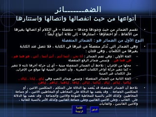 ‫الضمـــــــائر‬
   ‫أنواعها من حيث انفصالها واتصالها واستتارها‬
  ‫تقسم الضمائر من حيث وجودها وحدها – منفصلة – في الكلم أو اتصالها بغيرها‬                             ‫•‬
                     ‫من اللفاظ ، أو اختفاؤها - استتارها – إلى يثليثة أنواع أيضا :‬
                                       ‫النوع الول من الضمائر هو : الضمائر المنفصلة‬
      ‫وهي الضمائر التي تذكر منفصل ة عن غيرها في الكتابة ، فل تتصل عند الكتابة‬
                                                ‫،ً‬         ‫ ُ‬                                        ‫•‬
                                              ‫بغيرها من الكلمات , وهي فئتان :‬
‫الفئة الولى : وهي تضم الضمائر : أنا نحن ، أنتما أنتم ، أن ت أنتما ، أنتن ، هو هما هم ،‬
                           ‫ ِ‬                                                                    ‫–‬
                                           ‫هي هما هن .   وتسمى اضمائر الرفع المنفصلة‬
‫محلها من العراب : نلحظ أن الضمائر المنفصلة مبنية – أي إن حركة آخرها يثابته ل تتغير‬               ‫–‬
   ‫– كما تتغير حركة أواخر الكلمات المعربة . وأن الضمائر المبنية لها موقع من العراب,‬
                                                             ‫مثل الكلمات غير المبنية‬
     ‫الفئة الثانية من الضمائر المنفصلة : وتسمى اضمائر النصب وهي إياي , إيانا , إياك ,‬            ‫–‬
                  ‫إياكما , إياكم , إيا ك , إياكما , إياكن , إياها , إياهما , إياهم , إياهن   .‬
                                                                        ‫ ِ‬
        ‫نلحظ أن الضمائر المنفصلة قد يقصد بها الدللة على المتكلم ، المتكلمين اليثنين ، أو‬
                                                            ‫ ُ‬                                       ‫•‬
  ‫المتكلمين الجماعة . وقد يقصد بها الدللة على المخاطب أو المخاطبين اليثنين ، أو ج ماعة‬
 ‫المخاطبين وكذلك المر بالنسبة للمخاطبة المؤنثة واليثنين والجماعة . وقد نقصد بها الدللة‬
    ‫على  الغائب ، وعلى اليثنين الغائبين وعلى جماعة الغائبين وكذلك المر بالنسبة للغائبة ،‬
                                                                 ‫واليثنين الغائبتين ، والغائبات‬
                                               ‫القائمة‬
                                                          ‫السابق‬
                                              ‫الرئيسة‬
 