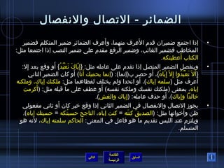 ‫الضمائر - التصال والنفصال‬
                                          ‫َ‬                ‫َ‬
   ‫إذا اجتمع اضميران قدم العرف منهما، وأعرف الضمائر اضمير المتكلم فضمير‬                            ‫•‬
‫المخاطب فضمير الغائب، واضمير الرفع مقدم على اضمير النصب إذا اجتمعا مثل:‬
                                                                   ‫الكتاب أعطيتكه.‬      ‫َ‬
                   ‫ ّ َ َ ْ  ُ  ُ َ‬
   ‫وينفصل الضمير المتصل إذا تقدم على عامله مثل: }إ  ِياك نعبد{ أو وقع بعد إل:‬
     ‫ ِ‬                                                                                            ‫•‬
        ‫}أ َل  ّ تعبدوا إ  ِل  ّ إ  ِياه{، أو حصر ب(إنما): (إنما يحميك أنا) أو كان الضمير الثاني‬
                                ‫َ َ‬                            ‫ ّ  ُ َ‬             ‫َ ْ  ُ  ُ‬
                                                             ‫َ‬
‫أعرف مثل (سلمه إياك)، أو اتحدا ولم يختلف لفظاهما مثل: ملكتك إياك، وملكته‬                       ‫َ‬
           ‫َ‬                            ‫َ‬
    ‫إياه، بمعنى (ملكتك نفسك وملكته نفسه) أو عطف على ما قبله مثل: (أكرمت‬
                                                   ‫ ِ‬                  ‫َ‬
                                     ‫خالدا وإياك)، أو حذف عامله: (إياك والغش).‬       ‫ ِ‬
                     ‫َ‬
   ‫يجومز التصال والنفصال في الضمير الثاني إذا وقع خبر كان أو يثاني مفعولي‬                          ‫•‬
   ‫ظن وأخواتها مثل: (الصديق كنته = كنت إياه، الناجح حسبتكه = حسبتك إياه).‬
                             ‫ ُ‬                       ‫ ُ َ‬                                ‫َ‬
         ‫َ‬
  ‫ويلتزم عند اللبس تقديم ما هو فاعل في المعنى: الحاكم سلمته إياك، لنه هو‬
                                                                                  ‫المتسلم.‬



                                                ‫القائمة‬
                                      ‫التالي‬                 ‫السابق‬
                                                ‫الرئيسة‬
 