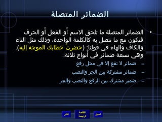 ‫الضمائر المتصلة‬
            ‫َ‬          ‫َ‬
    ‫• الضمائر المتصلة ما تلحق السم أو الفعل أو الحرف‬
‫فتكون مع ما تتصل به كالكلمة الواحدة، وذلك مثل التاء‬
‫والكاف والهاء في قولنا: (حضرت خطابك الموجه إليه).‬
                    ‫ ُ‬
                               ‫َ‬
                   ‫وهي تسعة اضمائر في أنواع يثليثة:‬
                            ‫– اضمائر ل تقع إل في محل رفع‬
                           ‫– اضمائر مشتركة بين الجر والنصب‬
                ‫– اضمير مشترك بين الرفع والنصب والجر‬




                             ‫القائمة‬
                  ‫التالي‬               ‫السابق‬
                             ‫الرئيسة‬
 