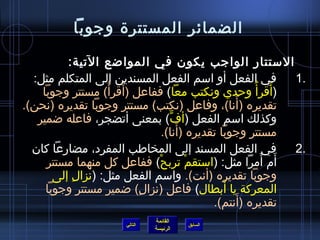 ‫الضمائر المستترة وجوبا‬

          ‫الستتار الواجب يكون في الموااضع التية:‬
  ‫في الفعل أو اسم الفعل المسندين إلى المتكلم مثل:‬         ‫.1‬
    ‫(أقرأ  ُ وحدي ونكتب معا) ففاعل (أقرأ) مستتر وجوبا‬
                  ‫َ  ُ‬                                 ‫َ‬
                                                ‫َ‬
‫تقديره (أنا)، وفاعل (نكتب) مستتر وجوبا تقديره (نحن).‬
   ‫وكذلك اسم الفعل (أف) بمعنى أتضجر، فاعله اضمير‬
                                 ‫ٍّ‬
                                    ‫َ‬
                               ‫مستتر وجوبا تقديره (أنا).‬
  ‫في الفعل المسند إلى المخاطب المفرد، مضارعا كان‬          ‫.2‬
     ‫أم أمرا مثل: (استقم تربح) ففاعل كل منهما مستتر‬
                             ‫ْ‬        ‫ْ‬              ‫َ َ‬
       ‫وجوبا تقديره (أنت). واسم الفعل مثل: (نزال إلى‬
           ‫ ِ‬
                                              ‫َ‬
     ‫المعركة يا أبطال) فاعل (نزال) اضمير مستتر وجوبا‬
                        ‫ ِ‬
                                                  ‫َ‬
                                           ‫تقديره (أنتم).‬
                               ‫القائمة‬
                      ‫التالي‬             ‫السابق‬
                               ‫الرئيسة‬
 