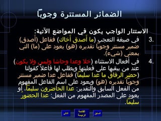 ‫الضمائر المستترة وجوبا‬

               ‫الستتار الواجب يكون في الموااضع التية:‬
             ‫َ‬                ‫َ‬      ‫َ‬
  ‫في صيغة التعجب (ما أصدق أخاك) ففاعل (أصدق)‬                 ‫.3‬
  ‫اضمير مستتر وجوبا تقديره (هو) يعود على (ما) التي‬
                                            ‫بمعنى (اشيء).‬
‫في أفعال الستثناء (خل وعدا وحااشا وليس ول يكون)‬         ‫َ‬    ‫.4‬
         ‫عند من يبقيها على فعليتها ويطلب لها فاعل ،ً كقولنا‬
  ‫(حضر الرفاق ما عدا سليما) ففاعل عدا اضمير مستتر‬
  ‫وجوبا تقديره (هو) ويعود على اسم الفاعل المفهوم‬
   ‫َ‬
  ‫من الفعل السابق والتقدير: عدا الحااضرون سليما، أو‬
     ‫ ُ‬ ‫يعود على المصدر المفهوم من الفعل: عدا الحضور‬
                                                      ‫سليما.‬
                               ‫القائمة‬
                      ‫التالي‬             ‫السابق‬
                               ‫الرئيسة‬
 