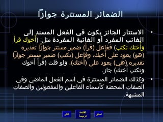 ‫الضمائر المستترة جوامزا‬

      ‫• الستتار الجائز يكون في الفعل المسند إلى‬
            ‫َ‬
 ‫الغائب المفرد أو الغائبة المفردة مثل: (أخوك قرأ‬
                                  ‫َ‬
     ‫وأختك تكتب) ففاعل (قرأ) اضمير مستتر جوامزا تقديره‬ ‫ ُ‬
                                          ‫َ‬
‫(هو) يعود على أخيك، وفاعل (تكتب) اضمير مستتر جوامزا‬
     ‫تقديره (هي) يعود على (أختك)، ولو قلت (قرأ َ أخوك‬
          ‫َ‬                    ‫ ُ‬
                                                  ‫ ُ‬
                                        ‫وتكتب أختك) جامز.‬
  ‫• وكذلك الضمائر المستترة في اسم الفعل المااضي وفي‬
‫الصفات المحضة كأسماء الفاعلين والمفعولين والصفات‬
                                      ‫َ‬
                                                 ‫المشبهة.‬

                              ‫القائمة‬
                     ‫التالي‬             ‫السابق‬
                              ‫الرئيسة‬
 