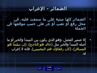 ‫الضمائر - العراب‬

   ‫الضمائر كلها مبنية على ما سمعت عليه، في‬             ‫•‬
‫محل رفع أو نصب أو جر على حسب موقعها في‬
                                    ‫الجملة‬


‫• إل اضمير الفصل، وهو الذي يكون بين المبتدأ والخبر أو ما‬
‫أصله المبتدأ والخبر مثل (خالد هو الناجح)، (إن سليما هو‬‫َ‬
   ‫المسافر)، (كان رفقاؤك هم المصيبين)، فإنه ل إعراب‬
                                                    ‫له.‬


                             ‫القائمة‬
                    ‫التالي‬             ‫السابق‬
                             ‫الرئيسة‬
 