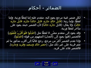 ‫الضمائر - أحكام‬

  ‫لكل اضمير غيبة مرجع يعود إليه، متقدم عليه إما لفظا ورتبة، وإما‬
     ‫ ِ‬                           ‫ ِ‬                                                  ‫•‬
    ‫لفظا، وإما رتبة: (قابل خالد جاره، قابل خالدا جاره، قابل جاره‬
          ‫َ‬                    ‫ ُ‬            ‫َ‬ ‫ٌ‬
    ‫خالد)، ول يقال: (قابل جاره خالدا) لن الضمير حينئذ يعود على‬
                                                  ‫ ُ‬       ‫َ‬                   ‫ٌ‬
                                                                  ‫متأخر لفظا ورتبة.‬
                                                                         ‫َ‬        ‫َ‬
 ‫وقد يعود إلى متقدم معنى ل لفظا مثل }اعدلوا هو أ َقرب للتقوى{‬
        ‫ ُ َ ْ َ  ُ  ِ نَّ ْ َ‬       ‫ْ  ِ  ُ‬         ‫،ً‬                               ‫•‬
            ‫فالضمير (هو) يعود إلى (العدل) المفهوم من قوله }اعدلوا{.‬
                     ‫ْ  ِ  ُ‬
‫وإذا تقدم الضمير أكثر من مرجع، رجع غالبا إلى أقرب مذكور ما لم‬‫َ َ  ُ‬                   ‫•‬
   ‫تقم قرينة على غير ذلك مثل: (حضر خالد وسعيد وفريد وجاره).‬
                                                        ‫فالضمير عائد على فريد.‬



                                          ‫القائمة‬
                                 ‫التالي‬             ‫السابق‬
                                          ‫الرئيسة‬
 