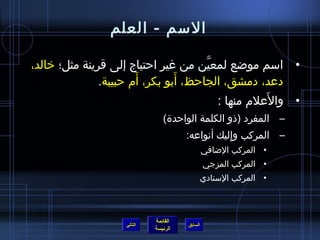 ‫السم - العلم‬

‫• اسم مواضع لمعين من غير احتياج إلى قرينة مثل؛ خالد،‬
                                      ‫نَّ‬
                       ‫َ‬        ‫َ‬
               ‫دعد، دمشق، الجاحظ، أبو بكر، أم حبيبة.‬
                                                    ‫َ‬
                                          ‫• والعلم منها :‬
                                ‫– المفرد (ذو الكلمة الواحدة)‬
                                       ‫– المركب وإليك أنواعه:‬
                                                  ‫ ِ‬
                                                ‫• المركب الاضافي‬
                                                ‫• المركب المزجي‬
                                                ‫• المركب السنادي‬



                             ‫القائمة‬
                    ‫التالي‬             ‫السابق‬
                             ‫الرئيسة‬
 