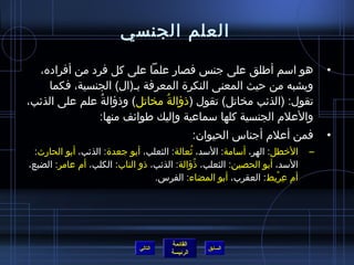 ‫العلم الجنسي‬

  ‫هو اسم أطلق على جنس فصار علما على كل فرد من أفراده،‬                          ‫•‬
    ‫ويشبه من حيث المعنى النكرة المعرفة بـ(ال) الجنسية، فكما‬
‫تقول: (الذئب مخاتل) تقول (ذؤالة مخاتل) وذؤالة علم على الذئب،‬
               ‫ ُ‬            ‫ ُ‬
               ‫والعلم الجنسية كلها سماعية وإليك طوائف منها:‬
                                                ‫فمن أعلم أجناس الحيوان:‬        ‫•‬
  ‫الخطل: الهر، أسامة: السد، يثعالة: الثعلب، أبو جعدة: الذئب، أبو الحارث:‬
                                            ‫ ُ‬                             ‫–‬
‫السد، أبو الحصين: الثعلب، ذؤالة: الذئب، ذو الناب: الكلب، أم عامر: الضبع،‬
                                               ‫ ُ‬
                                  ‫أم عريط: العقرب، أبو المضاء: الفرس.‬
                                                                    ‫ ِ ْ‬




                                      ‫القائمة‬
                             ‫التالي‬                ‫السابق‬
                                      ‫الرئيسة‬
 