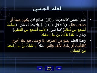 ‫العلم الجنسي‬

    ‫• علم الجنس كالمعرف ب(ال): صالح لن يكون مبتدأ أو‬
‫صاحب حال، ول تدخل عليه (ال) ول يضاف تقول (أسامة ُ‬
      ‫أاشجع من يثعالة) كما تقول (السد أاشجع من الثعلب)‬
                                                 ‫ ُ‬
                        ‫وتقول: هذا هيان بن ُ بيان مقبل ،ً.‬
                                 ‫َ‬         ‫ ّ  ُ‬
   ‫• وهذا العلم يمنع من الصرف إذا وجدت فيه علة أخرى‬
‫كالتأنيث أو مزيادة اللف والنون مثل: يا هيان بن بيان ابتعد‬
      ‫َ‬    ‫َ َ‬         ‫،ً‬
                                             ‫من كيسان.‬
                                              ‫َ‬



                              ‫القائمة‬
                     ‫التالي‬             ‫السابق‬
                              ‫الرئيسة‬
 