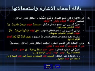 ‫دللة أسماء الاشارة واستعمالتها‬
        ‫في الاشار ة إلى جم ع المذك ر و ج م ع ال مؤ ن ث ، العاق ل وغي ر العاق ل ِ ،‬
                    ‫ ِ‬    ‫ ِ‬        ‫ ُ  ّ  ِ‬      ‫َ  ّ  ِ‬ ‫ ِ‬    ‫َ  ِ‬    ‫ ِ‬                         ‫.3‬
                                             ‫نستعم ل أول ء = هؤل ء وأولى = أو لئك‬
                                               ‫ ِ‬            ‫ ِ‬      ‫ ِ‬    ‫ ُ‬
‫ ّ‬ ‫نقو ل مشيرين إلى الجمع العاقل ال مذ ك ر : استقبل ت ُ هؤل ء الرجا ل الغرا ب ، إ ن‬
         ‫َ‬       ‫َ‬       ‫ ِ‬                 ‫نَّ َ  ِ‬                         ‫ ُ  ُ‬             ‫–‬
                                                            ‫أولئك ال لعبين محترفون .‬
                                                                          ‫َ‬
  ‫ ّ‬ ‫ونقول مشيرين إلى الجمع العاقل المؤن ث : لعل أولئك ال ن سو ة غريبا ت .  كأ ن‬
             ‫ٌ‬      ‫ ِ  ّ  ُ‬              ‫ ِ‬                               ‫ ُ‬                 ‫–‬
                                                  ‫هؤل ء الفتيا ت القادما ت مجتهدات .‬
                                                            ‫ ِ‬        ‫ ِ‬       ‫ ِ‬
‫وفي الاشارة للجمع غير العاق ل المذكر يث م المؤن ث ِ : نعيش أياما م ر ة بع د أولئ ك ِ‬
         ‫ ُ  ّ ،ً َ َ‬                      ‫ ّ‬          ‫ ِ‬                                      ‫–‬
                                                                      ‫اليا م الحلو ة .  ‬
                                                                          ‫ ِ‬      ‫ ِ‬
    ‫ ُ‬ ‫وفي الاشار ة إلى الس م المفر د المؤن ث العاق ل وغي ر العاق ل ، نستعم ل‬
                 ‫ ِ‬      ‫ ِ‬    ‫ ِ‬      ‫ ِ‬      ‫ ِ‬      ‫ ِ‬        ‫ ِ‬                                ‫.4‬
                                          ‫ذي = هذي وذه = هذه وته = هاتي‬
       ‫ ِ‬ ‫نقو ل في الاشار ة للعاق ل :   هذي ، هذ ه الفتا ة ريااضي ة ،   إن هذي ، هذ ه‬
                            ‫ٌ‬        ‫ ُ‬      ‫ ِ‬              ‫ ِ‬      ‫ ِ‬               ‫ ُ‬      ‫–‬
                               ‫المعلم ة مربي ةٌ . ل هذي ، ل هذه ، ل هاتي البائع ة ولدان .  ‬
                                         ‫ ِ‬                                         ‫َ‬
‫وفي الاشار ة لغي ر العاق ل : أصبحت هذ ه المدني ة مزدحم ة، لي ت هذ ه السيار ة لي‬
   ‫َ‬        ‫ ِ‬   ‫َ‬     ‫ٌ‬      ‫ ُ‬       ‫ ِ‬           ‫ ِ‬      ‫ ِ‬    ‫ ِ‬                          ‫–‬
                                                     ‫! ابتع د عن هذه الحفر ة .‬
                                                        ‫ ِ‬                ‫ْ‬


                                                ‫القائمة‬
                                                             ‫السابق‬
                                                ‫الرئيسة‬
 