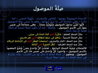 ‫ص ل ة الموصول‬
                                           ‫ ِ َ  ُ‬
             ‫السما ء الموصول ة بنوعيها : الخاص والمشترك ، م ب ه م ة المعنى – كما‬
                             ‫ ُ ْ َ َ  ُ‬                                   ‫ ُ‬                ‫ ُ‬               ‫•‬
 ‫ذكرنا – وهي محتاج ة إلى ما يزي ل إبها مها ، وهو ما يسمى صل ة الموصو ل ِ‬
                     ‫َ‬             ‫ ُ‬         ‫َ‬         ‫ ُ‬  ‫ ُ‬    ‫ٌ‬           ‫ ُ‬
       ‫ ٍ‬ ‫.  ل نها ت ع ي ن مدلو ل الموصو ل و ت و اض ح معنا ه .  وهي محتاج ة إلى اضمي ر‬
                       ‫ٌ‬                  ‫ ُ‬   ‫ ِ  ُ َ  ّ  ُ‬         ‫َ‬           ‫ ُ َ  ّ  ُ‬       ‫ ّ‬
    ‫يعو د إلى السم الموصو ل .  وال ص ل ة : إما أَ ن تكو ن جمل ة اسمي ة أو جمل ة‬
    ‫،ً‬       ‫ ُ‬   ‫،ً‬      ‫،ً‬     ‫َ  ُ‬    ‫ْ‬         ‫مِّ َ  ُ‬    ‫ ِ‬                                     ‫ ُ‬
                                                                     ‫فعلي ة أو اش ب ه جم ل ة .‬
                                                                        ‫ ِ ْ َ  ُ َ  ٍ‬          ‫،ً‬       ‫ ِ‬
                         ‫مثا ل الجمل ة الفعلي ة : اش ك ر ت الذي أعا د الما ء إلى منزلي .  ‬
                                       ‫َ‬      ‫َ‬          ‫َ َ ْ  ُ‬   ‫ ِ‬       ‫ ِ‬      ‫ ُ‬                  ‫–‬
               ‫مثال الجمل ة السمي ة : سا ه م في حمل ة النظاف ة الذين هم قادرون .‬
                                 ‫ ِ‬       ‫ ِ‬       ‫َ َ َ‬    ‫ ُ‬      ‫ ُ‬                                   ‫–‬
‫ ِ‬ ‫مثا ل اشب ه الجمل ة –الجا ر والمجرو ر– استعمل ت ال ع ط ر الذي في ال زجاج ة الزرقا ء‬
            ‫ ِ‬   ‫كُّ‬          ‫ ِ ْ َ‬   ‫ ُ‬        ‫ ِ‬        ‫ ِ‬      ‫ ِ‬      ‫ ِ‬    ‫ ُ‬                      ‫–‬
                                 ‫َ َ َ‬
                                  ‫مثا ل اشب ه الجمل ة الظرفي ة :  ا ن ظ ر الصور ة التي أ ما م ك‬
                                                ‫َ‬       ‫ْ  ُ ْ‬     ‫ ِ‬       ‫ ِ‬      ‫ ِ‬    ‫ ُ‬             ‫–‬
‫َ‬ ‫فالجملتان و اش ب ه الجمل ة السا بق ة ، ت ض م ن ت ك ل واحد ة معن ى و اض ح المقصو د‬
                   ‫،ً َ  ّ َ‬   ‫ ٍ‬      ‫كُّ‬   ‫ ِ  ِ َ َ  ّ َ ْ‬                    ‫ ِ‬      ‫ ِ  ّ  ُ‬             ‫•‬
                ‫ ِ‬ ‫بالس م الموصو ل – واحتو ت ك ل واحد ة على اضمي ر عا د إلى الس م‬
                             ‫َ‬    ‫ ٍ‬               ‫ ٍ‬            ‫كُّ‬      ‫ْ‬           ‫ ِ‬                ‫ ِ‬
    ‫الموصو ل . ومعلوم أن جم ل ة ال ص ل ة ل م ح ل لها من العراب ، وأنه ي ش ت ر ط‬
    ‫ ُ ْ َ َ  ُ‬                            ‫َ َ َ‬         ‫ ّ َ  ِ‬        ‫ ُ َ َ‬                       ‫ ِ‬
                                                 ‫في جمل ة ال صل ة أ ن تكو ن جمل ة خبري ة .‬
                                                      ‫،ً‬             ‫،ً‬        ‫َ‬    ‫ ّ  ِ ْ‬       ‫ ِ‬
                                                                                                              ‫•‬

                                                      ‫القائمة‬
                                                                    ‫السابق‬
                                                      ‫الرئيسة‬
 