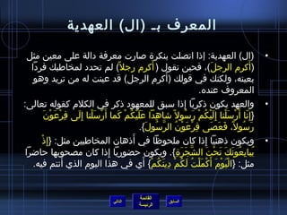 ‫المعرف بـ (ال) العهدية‬

  ‫(ال) العهدية: إذا اتصلت بنكرة صارت معرفة دالة على معين مثل‬                                          ‫•‬
                                                   ‫َ‬
   ‫(أكرم الرجل)، فحين تقول ( أكرم رجل ،ً) لم تحدد لمخاطبك فردا‬                      ‫َ‬            ‫َ‬
                                                         ‫َ‬
    ‫بعينه، ولكنك في قولك (أكرم الرجل) قد عينت له من تريد وهو‬
                                                                           ‫المعروف عنده.‬
‫والعهد يكون ذكريا إذا سبق للمعهود ذكر في الكلم كقوله تعالى:‬       ‫ ِ‬                                  ‫•‬
          ‫}إ  ِنا أ َرسلنا إ ِليكم رسول ،ً اشاهدا عليكم كما أ َرْسلنا إ  ِلى فرعون‬
         ‫ ِ ْ َ ْ َ‬   ‫َْ َ‬         ‫َ َ ْ  ُ ْ َ‬      ‫ ِ‬              ‫ ّ ْ َ ْ َ ْ  ُ ْ َ  ُ‬
                                             ‫رسول، فعصى فرعون الرسول{.‬
                                                 ‫ ِ ْ َ ْ  ُ نَّ  ُ َ‬              ‫َ  ُ ،ً َ َ َ‬
       ‫ْ‬                                 ‫َ‬
         ‫ويكون ذهنيا إذا كان ملحوظا في أذهان المخاطبين مثل: }إ  ِذ‬            ‫ ِ‬                      ‫•‬
 ‫يبايعونك تحت الشجرة{. ويكون حضوريا إذا كان مصحوبها حااضرا‬
                                ‫ ِ‬                           ‫نَّ َ َ  ِ‬          ‫ ُ  ِ  ُ َ َ َ ْ َ‬
    ‫مثل: }اليوم أَكملت لكم دينكم{ أي في هذا اليوم الذي أنتم فيه.‬
                  ‫َ‬                             ‫ْ َ ْ َ ْ َ ْ  ُ َ  ُ ْ  ِ َ  ُ ْ َ‬


                                                 ‫القائمة‬
                                      ‫التالي‬                  ‫السابق‬
                                                 ‫الرئيسة‬
 