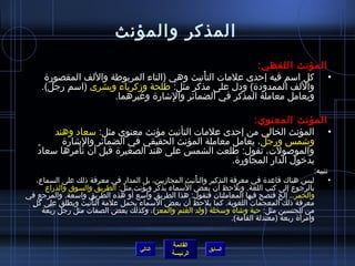 ‫القائمة‬
‫الرئيسة‬
‫السابق‬
‫والمؤنث‬ ‫المذكر‬
:‫اللفظي‬ ‫المؤنث‬
•‫المقصورة‬ ‫واللف‬ ‫المربوطة‬ ‫(التاء‬ ‫وهي‬ ‫أنيث‬ْ ‫الت‬ ‫علمات‬ ‫إحدى‬ ‫فيه‬ ‫اسم‬ ‫كل‬
:‫مثل‬ ‫مذكر‬ ‫على‬ ‫ودل‬ )‫الممدودة‬ ‫واللف‬‫ومزكرياء‬ ‫طلحة‬‫وبشرى‬.)‫رجل‬ ‫(اسم‬
.‫وغيرهما‬ ‫لاشارة‬ِ  ‫وا‬ ‫الضمائر‬ ‫في‬ ‫المذكر‬ ‫معاملة‬ ‫ويعامل‬
:‫المعنوي‬ ‫المؤنث‬
•:‫مثل‬ ‫معنوي‬ ‫مؤنث‬ ‫التأنيث‬ ‫علمات‬ ‫إحدى‬ ‫من‬ ‫الخالي‬ ‫المؤنث‬‫وهند‬ ‫سعاد‬
‫جل‬ْ ‫ر‬ِ  ‫و‬ ‫واشمس‬‫لاشارة‬ِ  ‫وا‬ ‫الضمائر‬ ‫في‬ ‫الحقيقي‬ ‫المؤنث‬ ‫معاملة‬ ‫يعامل‬ ،
‫د‬ُ  ‫سعا‬ ‫تأمرها‬ ‫أن‬ ‫قبل‬ ‫الصغيرة‬ ‫هند‬ ‫على‬ ‫الشمس‬ ‫طلعت‬ :‫تقول‬ ،‫والموصولت‬
.‫المجاورة‬ ‫الدار‬ ‫بدخول‬
:‫تنبيه‬
•،‫السماع‬ ‫على‬ ‫ذلك‬ ‫معرفة‬ ‫في‬ ‫المدار‬ ‫بل‬ ،‫المجامزيين‬ ‫أنيث‬ْ ‫والت‬ ‫التذكير‬ ‫معرفة‬ ‫في‬ ‫قاعدة‬ ‫هناك‬ ‫ليس‬
:‫مثل‬ ‫ويؤنث‬ ‫يذكر‬ ‫لسماء‬َ ‫ا‬ ‫بعض‬ ‫أن‬ ‫ونلحظ‬ .‫اللغة‬ ‫كتب‬ ‫إلى‬ ‫بالرجوع‬‫والذراع‬ ‫والسوق‬ ‫الطريق‬
‫والخمر‬‫في‬ ‫والمرجع‬ .‫واسعة‬ ‫الطريق‬ ‫هذه‬ ‫أو‬َ ‫واسع‬ ‫الطريق‬ ‫هذا‬ :‫فتقول‬ ‫المعاملتان‬ ‫فيها‬ ‫فتصح‬ ‫إلخ‬ ..
‫ل‬ٍ  ‫ك‬ ‫على‬ ‫ويطلق‬ ‫أنيث‬ْ ‫الت‬ ‫علمة‬ ‫يحمل‬ ‫لسماء‬َ ‫ا‬ ‫بعض‬ ‫أن‬ ‫يلحظ‬ ‫كما‬ .‫اللغوية‬ ‫المعجمات‬ ‫ذلك‬ ‫معرفة‬
:‫مثل‬ ‫الجنسين‬ ‫من‬‫واشاة‬ ‫حية‬‫وسخلة‬(‫والمعز‬ ‫الغنم‬ ‫ولد‬‫بعة‬ْ ‫ر‬َ ‫رجل‬ ‫مثل‬ ‫الصفات‬ ‫بعض‬ ‫وكذلك‬ ،)
.)‫القامة‬ ‫(معتدلة‬ ‫ربعة‬ ‫أة‬َ ‫وامر‬
‫التالي‬
 