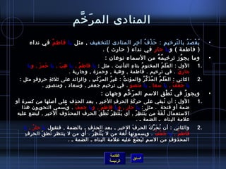 ‫القائمة‬
‫الرئيسة‬
‫السابق‬
‫رخم‬َّ ‫ر‬َ ‫الم‬ ‫المنادى‬
•‫للتخفيف‬ ‫المنادى‬ ‫ر‬ِ‫م‬ ‫رخ‬ِ‫م‬ ‫آ‬ ‫ف‬ُ  ‫ذ‬ْ‫غت‬ ‫ح‬َ : ‫م‬ِ‫م‬ ‫تررخي‬ّ. ‫بال‬ ‫د‬ُ  ‫ص‬َ ‫ق‬ْ‫غت‬ ‫ي‬ُ ‫مثل‬ ,‫يا‬‫م‬ُ  ‫فاط‬‫نداء‬ ‫في‬
‫و‬ ( ‫فاطمة‬ )‫يا‬‫ر‬ِ‫م‬ ‫حا‬. ( ‫حارث‬ ) ‫نداء‬ ‫في‬
•: ‫نوعان‬ ‫المسماء‬ ‫من‬ ‫ه‬ُ  ‫م‬ُ  ‫تررخي‬ ‫وز‬ُ  ‫يج‬ ‫وما‬
1.: ‫مثل‬ . ‫التأنيث‬ ‫ء‬ِ‫م‬ ‫بتا‬ ‫م‬ُ  ‫المختو‬ ‫م‬ُ  ‫ل‬َ ‫ع‬َ ‫ال‬ : ‫الول‬‫يا‬, ‫م‬ُ  ‫فاط‬‫يا‬, ‫ب‬َ ‫ه‬ِ‫م‬‫يا‬‫و‬ , ‫ز‬َ ‫حم‬َ‫يا‬
‫ي‬َ ‫جار‬. ‫وجارية‬ , ‫وحمز ة‬ , ‫وهبة‬ , ‫فاطمة‬ . ‫تررخيم‬ ‫في‬ .
2.: ‫مثل‬ ‫ف‬ٍ. ‫حرو‬ ‫ة‬ِ‫م‬ ‫يثليث‬ ‫على‬ ‫والزائد‬ , ‫ب‬ِ‫م‬ ‫ك‬َ ‫ر‬َ ‫الم‬ ‫ر‬ُ  ‫غي‬ : ‫ث‬ُ  ‫والمؤن‬ ‫ر‬ُ  ‫ك‬َّ ‫ذ‬َ ‫م‬ُ  ‫ال‬ ‫م‬ُ  ‫ل‬َ ‫ع‬َ ‫ال‬ : ‫الثاني‬
‫يا‬, ‫ف‬ُ  ‫ع‬ْ‫غت‬ ‫ج‬َ‫يا‬, ‫مسعا‬‫يا‬‫منصو‬. ‫ومنصور‬ , ‫ومسعاد‬ , ‫جعفر‬ ‫تررخيم‬ ‫في‬ .
•: ‫وجهان‬ ‫م‬ِ‫م‬ ‫رخ‬َّ ‫ر‬َ ‫الم‬ ‫م‬ِ‫م‬ ‫المس‬ ‫ق‬ِ‫م‬ ‫ط‬ْ‫غت‬ ‫ن‬ُ  ‫في‬ ‫ز‬ُ  ‫ويجو‬
1.‫أو‬ ‫كسر ة‬ ‫من‬ ‫ألصلها‬ ‫على‬ ‫الحذف‬ ‫بعد‬ , ‫ر‬ِ‫م‬ ‫الرخي‬ ‫ف‬ِ‫م‬ ‫الحر‬ ‫ة‬ِ‫م‬ ‫ك‬َ ‫حر‬ ‫على‬ ‫نبقي‬ُ  ‫أن‬ : ‫الول‬
: ‫مثل‬ .  ‫فتحة‬ ‫أو‬ ‫ضمة‬‫يا‬‫و‬ , ‫ر‬ِ‫م‬ ‫حا‬‫يا‬‫و‬ , ‫م‬َ ‫فاط‬‫يا‬‫ف‬ُ  ‫جع‬‫هذا‬ ‫النحويون‬ ‫يسمي‬ُ  ‫و‬ .
‫عليه‬ ‫ليضع‬ , ‫ر‬ِ‫م‬ ‫الرخي‬ ‫المحذوف‬ ‫الحرف‬ ‫ق‬َ ‫ط‬ْ‫غت‬ ‫ن‬ُ  ‫ر‬ُ  ‫ظ‬ِ‫م‬ ‫ت‬َ ‫ن‬ْ‫غت‬ ‫ي‬َ ‫أي‬ , ‫ر‬ُ  ‫ظ‬ِ‫م‬ ‫ت‬َ ‫ن‬ْ‫غت‬ ‫ي‬َ ‫من‬ ‫ة‬َ ‫غ‬َ ‫ل‬ُ  ‫المستعمال‬
‫البناء‬ ‫علمة‬. ‫ـ‬ ‫الضمة‬ ‫ـ‬
2.‫فنقول‬ , ‫بالضمة‬ ‫ـ‬ ‫ف‬ِ‫م‬ ‫الحذ‬ ‫بعد‬ ‫ـ‬ ‫الرخير‬ ‫ف‬َ ‫الحر‬ ‫ك‬َ ‫ر‬ِّ ‫ح‬َ ‫ن‬ُ  ‫أن‬ : ‫والثاني‬‫يا‬, ‫ر‬ُ  ‫حا‬‫يا‬
, ‫م‬ُ  ‫فاط‬‫يا‬‫ف‬ُ  ‫ع‬ْ‫غت‬ ‫ج‬َ‫ف‬ِ‫م‬ ‫الحر‬ ‫ق‬َ ‫نط‬ُ  ‫ينتظر‬ ‫ل‬ ‫من‬ ‫أي‬ . ‫ر‬ُ  ‫ظ‬ِ‫م‬ ‫ت‬َ ‫ن‬ْ‫غت‬ ‫ي‬َ ‫ل‬ ‫من‬ ‫لغة‬ُ  ‫ويسمونها‬ .
. ‫ـ‬ ‫الضمة‬ ‫ـ‬ ‫البناء‬ ‫علمة‬ ‫عليه‬ ‫ع‬َ ‫ض‬َ ‫ي‬َ ‫ل‬ ‫م‬ِ‫م‬ ‫المس‬ ‫من‬ ‫ف‬ِ‫م‬ ‫المحذو‬
 