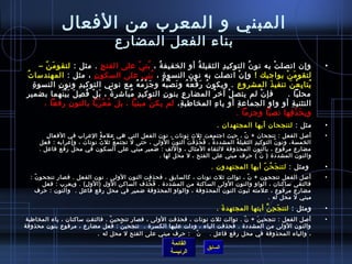 ‫القائمة‬
‫الرئيسة‬
‫السابق‬
‫الفعال‬ ‫من‬ ‫المعرب‬ ‫و‬ ‫المبني‬
‫المضارع‬ ‫الفعل‬ ‫بناء‬
•، ‫ة‬ُ ‫ف‬ ‫الخفيف‬ ‫أو‬ ‫ة‬ُ ‫ف‬ ‫الثقيل‬ ‫د‬ِ ‫التوكي‬ ‫ ن‬ُ ‫ف‬ ‫نو‬ ‫به‬ ‫ت‬ْ ‫اتصل‬ ‫وإ ن‬‫ح‬ِ ‫الفت‬ ‫على‬ ‫ي‬ّ‫ ا‬ ‫بن‬ُ ‫ف‬: ‫مثل‬ .– ‫ن‬ّ‫ ا‬ ‫م‬َ ‫لتقو‬
! ‫بواجبك‬ ‫ن‬ْ ‫م‬َ ‫لتقو‬، ‫ة‬ِ ‫النسو‬ ‫نو ن‬ ‫به‬ ‫اتصلت‬ ‫ ن‬ْ ‫وإ‬‫ ن‬ِ ‫السكو‬ ‫على‬ ‫ي‬َ ‫ن‬ِ ‫ب‬ُ ‫ف‬: ‫مثل‬ ،‫ت‬ُ ‫ف‬ ‫المهندسا‬
‫المشروع‬ ‫ذ‬َ ‫تنفي‬ ‫ن‬َ ‫ع‬ْ ‫ب‬ِ ‫يتا‬ُ ‫ف‬‫ة‬ِ ‫النسو‬ ‫ ن‬ِ ‫ونو‬ ‫د‬ِ ‫التوكي‬ ‫نوني‬ ‫مع‬ ‫ه‬ُ ‫ف‬ ‫م‬ُ ‫ف‬ ‫ز‬ْ ‫ج‬َ ‫و‬ ‫ه‬ُ ‫ف‬ ‫ب‬ُ ‫ف‬ ‫ص‬ْ ‫ن‬َ ‫و‬ ‫ه‬ُ ‫ف‬ ‫ع‬ُ ‫ف‬ ‫ف‬ْ ‫ر‬َ ‫ ن‬ُ ‫ف‬ ‫ويكو‬ .
‫بضمير‬ ‫نهما‬َ ‫ي‬ْ ‫ب‬َ ‫ل‬َ ‫ص‬ِ ‫ف‬ُ ‫ف‬ ‫ل‬ْ ‫ب‬َ ، ‫ة‬ً:  ‫مباشر‬ُ ‫ف‬ ‫د‬ِ ‫التوكي‬ ‫ ن‬ِ ‫بنو‬ ‫ع‬ِ ‫ر‬ِ ‫المضا‬ ‫ر‬ُ ‫ف‬ ‫آيخ‬ ‫ل‬ْ ‫يتص‬ ‫لم‬ ‫ ن‬ْ ‫فإ‬     . ‫محليا‬
،‫ة‬ِ ‫ء المخاافطب‬ِ ‫يا‬ ‫أو‬ ‫ة‬ِ ‫الجماع‬ ‫و‬ِ ‫وا‬ ‫أو‬ ‫ة‬ِ ‫التثني‬، ‫رفعا‬ ‫ ن‬ِ ‫بالنو‬ ‫ربا‬َ ‫ع‬ْ ‫م‬ُ ‫ف‬ ‫بل‬ ، ‫مبنيا‬ ‫ن‬ْ ‫يك‬ ‫لم‬
. ‫وجزما‬ ‫نصبا‬ ‫فها‬ِ ‫ذ‬ْ ‫ح‬َ ‫ب‬ِ ‫و‬
•: ‫مثل‬. ‫المجتهدا ن‬ ‫أيها‬ ‫لتنجحا ن‬
•‫ل‬ِ ‫الفعا‬ ‫في‬ ‫العراب‬ ‫ة‬ُ ‫ف‬ ‫علم‬ ‫هي‬ ‫التي‬ ‫الفعل‬ ‫نو ن‬ ، ‫نونات‬ ‫ثلث‬ ‫اجتمعت‬ ‫رحيث‬ ، ‫ ن‬ّ‫ ا‬ + ‫تنجحا ن‬ : ‫الفعل‬ ‫أصل‬
‫فعل‬ : ‫وإعرابه‬ ، ‫نونات‬ ‫ث‬ُ ‫ف‬ ‫ثل‬ ‫ع‬ُ ‫ف‬ ‫تجتم‬ ‫ل‬ ‫رحتى‬ ، ‫الولى‬ ‫ ن‬ُ ‫ف‬ ‫النو‬ ‫ت‬ْ ‫ف‬َ ‫ذ‬ِ ‫ح‬ُ ‫ف‬ ‫ف‬َ ، ‫ة‬ٌ، ‫المشدد‬ ‫ة‬ُ ‫ف‬ ‫الثقيل‬ ‫د‬ِ ‫التوكي‬ ‫ ن‬ُ ‫ف‬ ‫ونو‬ ،‫الخمسة‬
. ‫فاعل‬ ‫رفع‬ ‫محل‬ ‫في‬ ‫السكو ن‬ ‫على‬ ‫مبني‬ ‫ضمير‬ : ‫واللف‬ ، ‫المثال‬ ‫للتقاء‬ ‫المحذوفة‬ ‫بالنو ن‬ ، ‫مرفوع‬ ‫مضارع‬
  . ‫لها‬ ‫محل‬ ‫ل‬ ، ‫الفتح‬ ‫على‬ ‫مبني‬ ‫رحرف‬ ( ‫ ن‬ّ‫ ا‬ ) ‫المشددة‬ ‫والنو ن‬
•: ‫ ومثل‬. ‫المجتهدو ن‬ ‫أيها‬ ‫ن‬ّ‫ ا‬ ‫ح‬ُ ‫ف‬ ‫ج‬َ ‫لتن‬
•: ‫ ن‬ّ‫ ا‬ ‫تنجحو‬ ‫فصار‬ . ‫الفعل‬ ‫نو ن‬ . ‫الولى‬ ‫النو ن‬ ‫فحذفت‬ ، ‫كالسابق‬ ، ‫نونات‬ ‫ثلث‬ ‫توالت‬ ، ‫ ن‬ّ‫ ا‬ + ‫تنجحو ن‬ ‫الفعل‬ ‫أصل‬
‫فعل‬ : ‫ويعرب‬ . (‫ل‬ِ ‫)الو‬ ‫الول‬ ‫الساكن‬ ‫حذف‬ُ ‫ف‬ ‫ف‬َ . ‫المشددة‬ ‫من‬ ‫الساكنة‬ ‫الولى‬ ‫والنو ن‬ ‫الواو‬ ، ‫ساكنا ن‬ ‫فالتقى‬
‫رحرف‬ : ‫والنو ن‬ . ‫فاعل‬ ‫رفع‬ ‫محل‬ ‫في‬ ‫ضمير‬ ‫المحذوفة‬ ‫والواو‬ ، ‫المحذوفة‬ ‫النو ن‬ ‫ثبوت‬ ‫علمته‬ ، ‫مرفوع‬ ‫مضارع‬
  . ‫له‬ ‫محل‬ ‫ل‬ ‫مبني‬
•: ‫ومثل‬. ‫ة‬َ ‫المجتهد‬ ‫أيتها‬ ‫ن‬َّ ‫ح‬ِ ‫ج‬َ ‫لتن‬
•‫المخاافطبة‬ ‫ياء‬ ، ‫ساكنا ن‬ ‫فالتقت‬ . ‫ن‬ّ‫ ا‬ ‫تنجحي‬ ‫فصار‬ ، ‫الولى‬ ‫فحذفت‬ ، ‫نونات‬ ‫ثلث‬ ‫توالت‬ . ‫ ن‬ّ‫ ا‬ + ‫ن‬َ ‫تنجحي‬ : ‫الفعل‬ ‫أصل‬
‫محذوفة‬ ‫بنو ن‬ ‫مرفوع‬ ، ‫مضارع‬ ‫فعل‬ : ‫ن‬ّ‫ ا‬ ‫ تنجحي‬ . ‫الكسرة‬ ‫عليها‬ ‫ودلت‬ ، ‫الياء‬ ‫فحذفت‬ . ‫المشددة‬ ‫من‬ ‫الولى‬ ‫والنو ن‬
‫له‬ ‫محل‬ ‫ل‬ ‫الفتح‬ ‫على‬ ‫مبني‬ ‫رحرف‬ :   ‫ ن‬ّ‫ ا‬    . ‫فاعل‬ ‫رفع‬ ‫محل‬ ‫في‬ ‫المحذوفة‬ ‫والياء‬ ، .
 