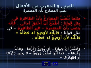 ‫القائمة‬
‫الرئيسة‬
‫السابق‬
‫الفعال‬ ‫من‬ ‫المعرب‬ ‫و‬ ‫المبني‬
‫المضمرة‬ ‫بأ ن‬ ‫المضارع‬ ‫نصب‬
•‫في‬ ‫ة‬ِ ‫الظاهر‬ ‫ ن‬ْ ‫بأ‬ ‫ع‬ُ ‫ف‬ ‫المضار‬ ‫ب‬ُ ‫ف‬ ‫ص‬َ ‫ن‬ْ ‫ي‬ُ ‫ف‬ ‫مثلما‬ِ
‫نه‬ّ‫ ا‬ ‫فإ‬ . ‫آمالي‬ ‫ق‬َ ‫ق‬ِ ‫رح‬َ ‫أ‬ُ ‫ف‬ ‫ ن‬ْ ‫أ‬ ‫ح‬ُ ‫ف‬ ‫م‬َ ‫افط‬ْ ‫أ‬ : ‫لنا‬ِ ‫قو‬ ‫مثل‬
‫ة‬ِ ‫ر‬َ ‫ه‬ِ ‫الظا‬ ‫غير‬ – ‫مرة‬َ ‫المض‬ ‫ ن‬ْ ‫بأ‬ ‫ب‬ُ ‫ف‬ ‫ص‬َ ‫ين‬ُ ‫ف‬‫في‬ –
: ‫قولنا‬ ‫مثل‬= ‫ه‬ُ ‫ف‬ ‫يخطأ‬ ‫له‬ ‫ح‬َ ‫ض‬ِ ‫لو‬ ‫ته‬ُ ‫ف‬ ‫ل‬ْ ‫ب‬َ ‫قا‬
  . ‫يخطأه‬ ‫له‬ ‫ح‬َ ‫ض‬ِ ‫أو‬ ‫ل ن‬ ‫ته‬ُ ‫ف‬ ‫ل‬ْ ‫ب‬َ ‫قا‬
•‫(م‬ُ ‫ف‬ ‫د‬َ ‫ع‬َ ‫و‬ ، ‫رها‬ُ ‫ف‬ ‫ك‬ْ ‫ ذ‬ِ ‫ز‬ُ ‫ف‬ ‫يجو‬ُ ‫ف‬ ‫أي‬ – ‫جوازا‬ ‫ ن‬ْ ‫أ‬ ‫ر‬ُ ‫ف‬ ‫م‬َ ‫ض‬ْ ‫ت‬ُ ‫ف‬ ‫و‬
‫رها‬ُ ‫ف‬ ‫ك‬ْ ‫ ذ‬ِ ‫يجوز‬ ‫ل‬ – ‫وجوبا‬ ‫ر‬ُ ‫ف‬ ‫م‬َ ‫ض‬ْ ‫ت‬ُ ‫ف‬ ‫نها‬ّ‫ ا‬ ‫أ‬ ‫كما‬ . - ‫رها‬ِ ‫ك‬ْ ‫ ذ‬ِ
– ‫رها‬ُ ‫ف‬ ‫إظها‬ ‫أو‬
 