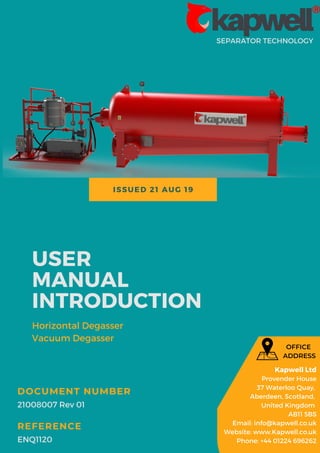 ISSUED 21 AUG 19
SEPARATOR TECHNOLOGY
USER
MANUAL
INTRODUCTION
Horizontal Degasser
Vacuum Degasser
21008007 Rev 01
DOCUMENT NUMBER
ENQ1120
REFERENCE
Kapwell Ltd
Provender House
37 Waterloo Quay,
Aberdeen, Scotland,
United Kingdom
AB11 5BS
Email: info@kapwell.co.uk
Website: www.Kapwell.co.uk
Phone: +44 01224 696262
OFFICE
ADDRESS
 