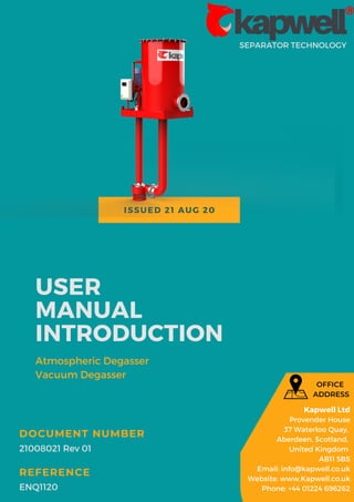 ISSUED 21 AUG 20
SEPARATOR TECHNOLOGY
USER
MANUAL
INTRODUCTION
Atmospheric Degasser
Vacuum Degasser
21008021 Rev 01
DOCUMENT NUMBER
ENQ1120
REFERENCE
Kapwell Ltd
Provender House
37 Waterloo Quay,
Aberdeen, Scotland,
United Kingdom
AB11 5BS
Email: info@kapwell.co.uk
Website: www.Kapwell.co.uk
Phone: +44 01224 696262
OFFICE
ADDRESS
 