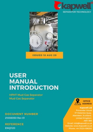 ISSUED 18 AUG 20
SEPARATOR TECHNOLOGY
USER
MANUAL
INTRODUCTION
HPHT Mud Gas Separator
Mud Gas Separator
21008050 Rev 01
DOCUMENT NUMBER
ENQ1120
REFERENCE
Kapwell Ltd
Provender House
37 Waterloo Quay,
Aberdeen, Scotland,
United Kingdom
AB11 5BS
Email: info@kapwell.co.uk
Website: www.Kapwell.co.uk
Phone: +44 01224 696262
OFFICE
ADDRESS
 