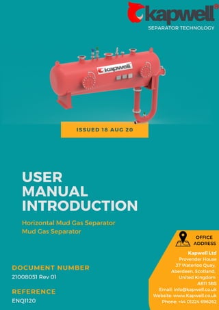 ISSUED 18 AUG 20
SEPARATOR TECHNOLOGY
USER
MANUAL
INTRODUCTION
Horizontal Mud Gas Separator
Mud Gas Separator
21008051 Rev 01
DOCUMENT NUMBER
ENQ1120
REFERENCE
Kapwell Ltd
Provender House
37 Waterloo Quay,
Aberdeen, Scotland,
United Kingdom
AB11 5BS
Email: info@kapwell.co.uk
Website: www.Kapwell.co.uk
Phone: +44 01224 696262
OFFICE
ADDRESS
 
